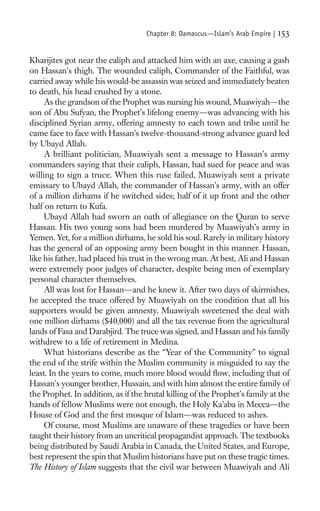 Chapter 8: Damascus—Islam’s Arab Empire |   153

Kharijites got near the caliph and attacked him with an axe, causing a gash
on Hassan’s thigh. The wounded caliph, Commander of the Faithful, was
carried away while his would-be assassin was seized and immediately beaten
to death, his head crushed by a stone.
     As the grandson of the Prophet was nursing his wound, Muawiyah—the
son of Abu Sufyan, the Prophet’s lifelong enemy—was advancing with his
disciplined Syrian army, offering amnesty to each town and tribe until he
came face to face with Hassan’s twelve-thousand-strong advance guard led
by Ubayd Allah.
     A brilliant politician, Muawiyah sent a message to Hassan’s army
commanders saying that their caliph, Hassan, had sued for peace and was
willing to sign a truce. When this ruse failed, Muawiyah sent a private
emissary to Ubayd Allah, the commander of Hassan’s army, with an offer
of a million dirhams if he switched sides; half of it up front and the other
half on return to Kufa.
     Ubayd Allah had sworn an oath of allegiance on the Quran to serve
Hassan. His two young sons had been murdered by Muawiyah’s army in
Yemen. Yet, for a million dirhams, he sold his soul. Rarely in military history
has the general of an opposing army been bought in this manner. Hassan,
like his father, had placed his trust in the wrong man. At best, Ali and Hassan
were extremely poor judges of character, despite being men of exemplary
personal character themselves.
     All was lost for Hassan—and he knew it. After two days of skirmishes,
he accepted the truce offered by Muawiyah on the condition that all his
supporters would be given amnesty. Muawiyah sweetened the deal with
one million dirhams ($40,000) and all the tax revenue from the agricultural
lands of Fasa and Darabjird. The truce was signed, and Hassan and his family
withdrew to a life of retirement in Medina.
     What historians describe as the “Year of the Community” to signal
the end of the strife within the Muslim community is misguided to say the
least. In the years to come, much more blood would ﬂow, including that of
Hassan’s younger brother, Hussain, and with him almost the entire family of
the Prophet. In addition, as if the brutal killing of the Prophet’s family at the
hands of fellow Muslims were not enough, the Holy Ka’aba in Mecca—the
House of God and the ﬁrst mosque of Islam—was reduced to ashes.
     Of course, most Muslims are unaware of these tragedies or have been
taught their history from an uncritical propagandist approach. The textbooks
being distributed by Saudi Arabia in Canada, the United States, and Europe,
best represent the spin that Muslim historians have put on these tragic times.
The History of Islam suggests that the civil war between Muawiyah and Ali
 
