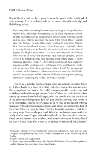 xviii   | Chasing a Mirage


One of the lies that has been passed on to the youth is the falsehood of
their ancestry. Aziz, who has taught at the universities of Cambridge and
Heidelberg, wrote:

    Here I may add an interesting footnote to the sociological history of modern
    Muslim India and Pakistan. Almost every Muslim of any importance claimed,
    and still claims today, in his autobiography reminiscences, memoirs, journal
    and bio data, that his ancestors had come from Yemen, Hejaz,* Central
    Asia, Iran, Ghazni,† or some other foreign territory. In most cases, this is a
    false claim for its arithmetic reduces the hordes of local converts (to Islam)
    to an insigniﬁcant number. Actually, it is an aftermath and conﬁrmation of
    Afghan and Mughal exclusiveness. It is also a declaration of disafﬁliation
    from the soil on which the shammers have lived for centuries, and to
    which in all probability, they have belonged since history began. If all the
    Siddiquis, Qureshis, Faruqis,‡ ... have foreign origins and their forefathers
    accompanied the invading armies, or followed them, what happens to the
    solemn averment that Islam spread peacefully in India? Are we expected
    to believe that local converts, whose number must have been formidable,
    were all nincompoops and the wretched of the earth—incapable over long
    centuries of producing any leaders, thinkers, or scholars?”

     This book is not the ﬁrst to critique what ails Muslim societies. Since
9/11, there has been a ﬂood of writing that offers recipes for a turnaround.
The term Ijtehad has become the cliché, thrown around at conferences and
workshops as the ultimate panacea to “reform” Islam. An entire industry has
sprung up around inter-faith dialogue, with the people who are the source
of the problem offering cures. It is not just Islamic theology that needs to
be re-interpreted; Islamic history needs to be re-read and re-taught without
prejudice, without preconceived notions, and above all, without the fear of
the fatwa. What the proponents of reformed Islam fail to realize is that there
are many ways Islam can be practised. Whether one is ultra-conservative or
totally secular in one’s approach to Islam should be of no one else’s concern.
There are numerous sects in Islam, with further sub-sects. In fact, dare I
say that it is not Islam that needs to be revised or reformed, but Muslims’


*
  Hejaz: An Ottoman province that brieﬂy became an independent state and was later
  occupied by neighbouring Nejd in 1925, which incorporated it into present-day Saudi
  Arabia.
†
  Ghazni: Present-day Afghanistan.
‡
  Arabized last names used by many Indo-Pakistani Muslims to denote their superiority
   and to distance their ancestries from being Indian.
 