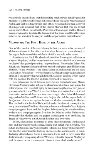 154   | Chasing a Mirage


was divinely ordained and that the resulting mayhem was actually good for
Muslims: “Had these differences not appeared and had Amir Muawiyah and
Ali bin Abi Talib not fought with each other, we would have been deprived
of a major and essential part of the Islamic Shariah. But why did it start
taking place? Allah Himself is the Protector of this religion and He Himself
makes provision for its safety. He decreed that that there would be differences
between Ali and Amir Muawiyah and the opportunities that followed.”

MUAWIYAH: THE FIRST KING               OF THE    ARABS
One of the ironies of Islamic history is that the men who tormented
Muhammad most in his efforts to introduce Islam (and monotheism) to
the pagan Arabs would rise to inherit his faith and rule in his name.
     Islamist author Abul Ala Maudoodi describes Muawiyah’s caliphate as
a “tyrant kingdom,” and his ascension to the position of caliph as a “counter
revolution” that passed power into “impious hands.” Muawiyah’s father, Abu
Sufyan, and Prophet Muhammad were related: their great-grandfathers were
brothers. Yet the two clans—the Banu Hashim of Muhammad and the Banu
Umayyah of Abu Sufyan—were competitors, often at loggerheads with each
other. It is this rivalry that would deﬁne the Muslim conﬂict, which began
with the death of the Prophet and has continued for centuries.
     Abu Sufyan was one of the most powerful and respected men in Mecca.
He viewed Muhammad as a threat to Mecca’s social order, a man aiming for
political power who was challenging the traditional polytheism of the Quraysh
gods, one of which was “Allah.” It was Abu Sufyan who initiated several acts of
persecution to dissuade Meccans from converting to Islam. After Muhammad
migrated to Medina in 622, it was Abu Sufyan who led the pagan Arabs of
the Quraysh tribe to war against the nascent Muslim community in Medina.
This resulted in the Battle of Badr, which ended in a historic victory for the
vastly outnumbered Muslims. However, this was not the end of Abu Sufyan’s
campaign against Islam and the Prophet. Subsequently, he was the military
leader in two campaigns against Muslims, but failed to defeat Muhammad.
Eventually the Muslims and the pagans would agree to an armistice, the
Treaty of Hudaybiyya in 628, which held for only two years.
     In 630, Muhammad assembled an army of approximately ten thousand
men and marched towards Mecca. Seeing that defeat was inevitable, Abu
Sufyan and his son Muawiyah converted to Islam. In a display of magnanimity,
the Prophet embraced his lifelong enemies as his companions in Islam,
declaring Abu Sufyan’s home a sanctuary. He is said to have made this
declaration after conquering Mecca: “Whoever enters the house of Abu Sufyan
shall be secure; whoever remains in his own house shall also be secure.”
 