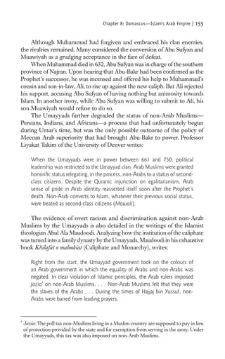 Chapter 8: Damascus—Islam’s Arab Empire |   155

     Although Muhammad had forgiven and embraced his clan enemies,
the rivalries remained. Many considered the conversion of Abu Sufyan and
Muawiyah as a grudging acceptance in the face of defeat.
     When Muhammad died in 632, Abu Sufyan was in charge of the southern
province of Najran. Upon hearing that Abu-Bakr had been conﬁrmed as the
Prophet’s successor, he was incensed and offered his help to Muhammad’s
cousin and son-in-law, Ali, to rise up against the new caliph. But Ali rejected
his support, accusing Abu Sufyan of having nothing but animosity towards
Islam. In another irony, while Abu Sufyan was willing to submit to Ali, his
son Muawiyah would refuse to do so.
     The Umayyads further degraded the status of non-Arab Muslims—
Persians, Indians, and Africans—a process that had unfortunately begun
during Umar’s time, but was the only possible outcome of the policy of
Meccan Arab superiority that had brought Abu-Bakr to power. Professor
Liyakat Takim of the University of Denver writes:

       When the Umayyads were in power between 661 and 750, political
       leadership was restricted to the Umayyad clan. Arab Muslims were granted
       honoriﬁc status relegating, in the process, non-Arabs to a status of second-
       class citizens. Despite the Quranic injunction on egalitarianism, Arab
       sense of pride in Arab identity reasserted itself soon after the Prophet’s
       death. Non-Arab converts to Islam, whatever their previous social status,
       were treated as second-class citizens (Mawali).

    The evidence of overt racism and discrimination against non-Arab
Muslims by the Umayyads is also detailed in the writings of the Islamist
theologian Abul Ala Maudoodi. Analyzing how the institution of the caliphate
was turned into a family dynasty by the Umayyads, Maudoodi in his exhaustive
book Khilafat o malookiat (Caliphate and Monarchy), writes:

       Right from the start, the Umayyad government took on the colours of
       an Arab government in which the equality of Arabs and non-Arabs was
       negated. In clear violation of Islamic principles, the Arab rulers imposed
       Jazia* on non-Arab Muslims. . . . Non-Arab Muslims felt that they were
       the slaves of the Arabs . . . During the times of Hajjaj bin Yussuf, non-
       Arabs were barred from leading prayers.


*
    Jazia: The poll tax non-Muslims living in a Muslim country are supposed to pay in lieu
    of protection provided by the state and for exemption from serving in the army. Under
    the Umayyads, this tax was also imposed on non-Arab Muslims.
 