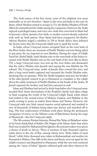156   | Chasing a Mirage


     The Arab nature of the ﬁrst ninety years of the caliphate was most
noticeable on its two frontiers—Spain in the west and India in the east. In
Spain, which Muslims started to occupy in 711, the Berber Muslims of North
Africa far outnumbered the Arabs among the conquerors. However, the Arabs
enjoyed a privileged status, and every non-Arab who converted to Islam had
to become a client (mawla) of an Arab, or another convert already endowed
with such an Arab patron. Once Spain had been conquered, the Berber
African Muslims staged a rebellion in 739 in North Africa, then defeated
the Syrian army that the Umayyad caliph sent to quell the revolt.
     In India, where Umayyad armies occupied Sind on the west bank of
the River Indus, there are accounts of Sindhi Muslim converts being asked
to pay jazia, the tax imposed on non-Muslims. During the reign of Caliph
Yazid bin Abdul Malik, Arab Muslim rule on the west bank of the Indus co-
existed with Sindhi Muslim rule on the east bank of the river. But in about
723, a large Umayyad army was sent up the river Indus and demanded
that the native Muslim ruler Jaysinh start paying the non-Muslim tax. He
refused. The Umayyad army, under al Junaid, then crossed the river, and
after a long naval battle captured and executed the Sindhi Muslim ruler,
declaring him an apostate. With the Sindhi kingdom annexed, the brother
of the slain Jaysinh wanted to go to Damascus to complain to the caliph
about the unfair treatment of Sindhi Muslims at the hands of the Arabs. Al
Junaid captured the brother and had him executed as well.
     Islam and Muslims had arrived in India long before the Umayyad army
invaded Sind. Some descendants of the Prophet’s family had taken refuge
in Sind, escaping the wrath of the Umayyad Caliph Yazid, while others
had settled in the coastal towns of Mekran, Gujarat, and Malabar in the
south, coming in peace as traders from Oman and Yemen. However, the
Umayyad raids into Sind caused massive social upheaval and resulted in
tens of thousands of Indians being taken into slavery and marched off to
Iraq. The ﬁrst enslavement of Indians took place during the permanent
occupation of towns on the Mekran coast of Baluchistan during the reign
of Muawiyah—the ﬁrst Umayyad caliph.
     The 9th-century Persian historian Ahmad Ibn Yahya al-Baladhuri writes
in his book Kitab futuh al-buldan (The Origins of the Islamic State) that when
Sind was invaded by Muhammad bin Qassim, the prisoners taken were given
a choice of death or slavery. There is mention of sixty thousand captives
made slaves in the city of Rur, among whom were “thirty ladies of royal
blood,” while thirty thousand were taken in Brahamanbad, and another six
thousand in Multan. One-ﬁfth of the slaves and booty were set apart for the
caliph’s treasury and dispatched to Damascus, while the rest were scattered
among the “army of Islam.” Qassim collected gold and silver wherever he
 