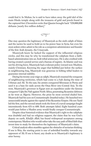 Chapter 8: Damascus—Islam’s Arab Empire |   157

could ﬁnd it. In Multan, he is said to have taken away the gold idol of the
main Hindu temple along with the treasures of gold and jewels found in
the captured fort. Chroniclers write that Qassim brought back “120,000,000
dirhams [nearly ﬁve million dollars].”




One may question the legitimacy of Muawiyah as the sixth caliph of Islam
and the tactics he used to hold on to his power base in Syria, but even his
most ardent critics admit to his role as a competent administrator and founder
of the ﬁrst Arab dynasty, the Umayyads.
     Muawiyah knew he lacked the support of the inﬂuential religious
circles, and this may be why he transformed the caliphate from a faith-
based administration into an Arab tribal aristocracy. He is also credited with
having created a postal service and a bureau of registry. As Islamic zeal was
not his driving force, Muawiyah had a tolerant policy toward non-Muslims,
mainly Christians. Knowing the anger that bubbled just below the surface
in neighbouring Iraq, Muawiyah was generous in bribing tribal leaders to
guarantee internal stability.
     During his twenty-year reign as caliph, Muawiyah resumed the conquests
of neighbouring territories, which had come to a halt during the time of
Uthman and Ali. To the east, his armies conquered Khorasan in Persia and
used it as a base for raids across the Oxus River into Central Asia. To the
west, Muawiyah’s governor in Egypt sent an expedition under the famous
conqueror Uqba ibn Naﬁ against North Africa, penetrating Byzantine defences
as far west as Algeria. However, the prize he most coveted eluded him.
Muawiyah had his eyes on Constantinople (Istanbul today). He launched two
unsuccessful attacks against the capital of the Byzantine Empire. His son Yazid
led the ﬁrst, and the second attack took the form of a naval campaign fought
intermittently from 674 to 680. Both attempts failed. Eight hundred years
would pass before a Muslim army would ﬁnally conquer Constantinople.
     Despite clear historical evidence that Muawiyah’s right to the caliphate
was doubtful and had no religious support, the claim that he was God’s
deputy on earth, Khalifa Allah, has found widespread acceptance among
contemporary Muslims who would rather take the easy path of blind faith than
invest time to study for themselves the legitimacy of Muawiyah’s claim.
     Critical analysis often stumbles against the obstacles of sectarian thinking.
If one is Shia, the starting point is one of unbridled hostility towards any
opponent of Ali. If one is Sunni, any doubt as to Muawiyah’s legitimacy is
utter heresy.
 