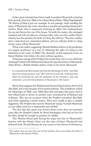 158    | Chasing a Mirage


    In fact, great attempts have been made to position Muawiyah as having
been divinely chosen by Allah to be a future King of Islam. Akbar Najeebabadi’s
The History of Islam is just one example. In one passage, while extolling the
piety of Muawiyah, the writer describes a scandal surrounding Muawiyah’s
mother, Hind, who is suspected of having an affair.* Her husband beats
her up and throws her out of his house. To settle the matter, the estranged
husband and wife are taken to a fortune teller, who not only veriﬁes Hind’s
chastity but also predicts the birth of a king. He tells her: “You have neither
done a bad deed nor committed adultery and you will give birth to a king
whose name will be Muawiyah.”
    What is the author suggesting? Should Muslims believe in the prediction
of a pagan soothsayer as a way of validating the right of a king to rule
Islamdom in the name of Allah? The absurdity of this argument is lost on
Sunni Muslims who believe the story without question.
    Numerous sayings of the Prophet have made their way to us in which the
Archangel Gabriel tells Muhammad about the special position of Muawiyah.
Aisha Bewly, a British Muslim author, writes in her book Muawiyah:

       It is reported that Abu Hurayra said that the Messenger of Allah, may Allah
       bless him and grant peace, said “Jibril came to me and said, ‘O Muhammad,
       Allah has entrusted me with the protection of His revelation, with your
       protection, and with the protection of Muawiyah b. Abi Sufyan.’”

    Bewly then suggests that Muhammad elevated Muawiyah to the level of
Abu-Bakr and Umar because of his trustworthiness. The conﬁdence which
the Messenger of Allah, may Allah bless him and grant him peace, had in
him (Muawiyah) is shown in another story recounted by al-Tabarani and
al-Bazaar. This was an occasion when the Prophet consulted Abu-Bakr
and Umar regarding a certain matter. They were unable to give a suitable
suggestion. The Prophet then sent for Muawiyah saying: “Consult Muawiyah
in your affairs since he is trustworthy and reliable.”
    The fact that this quote was written down more than two hundred
years after the Prophet’s death, by Sunni theologians who had no love for
the Shia, should be enough to question its validity.
    The Muslim blood spilt during his reign was due to Muawiyah’s
ﬁxation with the Islamic State, not the state of Islam. Muawiyah had
defeated both Ali and Hassan; he was secure on his throne in Damascus,

*
    The author does not give the year of this incident, but it was before the birth of
    Muawiyah or the advent of Islam.
 