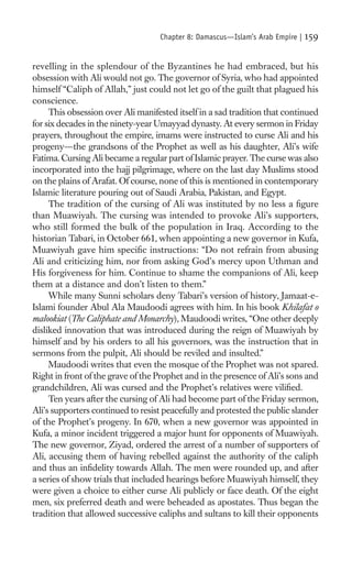Chapter 8: Damascus—Islam’s Arab Empire |   159

revelling in the splendour of the Byzantines he had embraced, but his
obsession with Ali would not go. The governor of Syria, who had appointed
himself “Caliph of Allah,” just could not let go of the guilt that plagued his
conscience.
     This obsession over Ali manifested itself in a sad tradition that continued
for six decades in the ninety-year Umayyad dynasty. At every sermon in Friday
prayers, throughout the empire, imams were instructed to curse Ali and his
progeny—the grandsons of the Prophet as well as his daughter, Ali’s wife
Fatima. Cursing Ali became a regular part of Islamic prayer. The curse was also
incorporated into the hajj pilgrimage, where on the last day Muslims stood
on the plains of Arafat. Of course, none of this is mentioned in contemporary
Islamic literature pouring out of Saudi Arabia, Pakistan, and Egypt.
     The tradition of the cursing of Ali was instituted by no less a ﬁgure
than Muawiyah. The cursing was intended to provoke Ali’s supporters,
who still formed the bulk of the population in Iraq. According to the
historian Tabari, in October 661, when appointing a new governor in Kufa,
Muawiyah gave him speciﬁc instructions: “Do not refrain from abusing
Ali and criticizing him, nor from asking God’s mercy upon Uthman and
His forgiveness for him. Continue to shame the companions of Ali, keep
them at a distance and don’t listen to them.”
     While many Sunni scholars deny Tabari’s version of history, Jamaat-e-
Islami founder Abul Ala Maudoodi agrees with him. In his book Khilafat o
malookiat (The Caliphate and Monarchy), Maudoodi writes, “One other deeply
disliked innovation that was introduced during the reign of Muawiyah by
himself and by his orders to all his governors, was the instruction that in
sermons from the pulpit, Ali should be reviled and insulted.”
     Maudoodi writes that even the mosque of the Prophet was not spared.
Right in front of the grave of the Prophet and in the presence of Ali’s sons and
grandchildren, Ali was cursed and the Prophet’s relatives were viliﬁed.
     Ten years after the cursing of Ali had become part of the Friday sermon,
Ali’s supporters continued to resist peacefully and protested the public slander
of the Prophet’s progeny. In 670, when a new governor was appointed in
Kufa, a minor incident triggered a major hunt for opponents of Muawiyah.
The new governor, Ziyad, ordered the arrest of a number of supporters of
Ali, accusing them of having rebelled against the authority of the caliph
and thus an inﬁdelity towards Allah. The men were rounded up, and after
a series of show trials that included hearings before Muawiyah himself, they
were given a choice to either curse Ali publicly or face death. Of the eight
men, six preferred death and were beheaded as apostates. Thus began the
tradition that allowed successive caliphs and sultans to kill their opponents
 