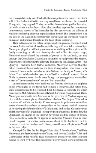 Chapter 8: Damascus—Islam’s Arab Empire |   161

the Umayyad dynasty in a bloodbath, they too justiﬁed the takeover as God’s
will. If God had not willed it, how they could have overthrown the powerful
Umayyads, they argued. Today, a similar determinism guides Islamists,
but only when it suits them. How else can they explain the continuous
uninterrupted success of the West after the 15th century and the collapse of
Muslim scholarship after our expulsion from Spain? This determinism is at
the core of the Islamist discomfort with Europe and the European reliance
on reason and rational thought as the basis of any discourse.
     Back in Damascus, the palace intrigues and conspiracies continued amid
the complexities of tribal loyalties conﬂicting with marital relationships.
Muawiyah played a brilliant game to ensure stability of his regime while
ﬁrmly stamping out dissent. Sensing the end of his forty-year reign,
Muawiyah manipulated the transfer of power to his son Yazid, but not
through the Consultative Council, the institution he had promised to respect.
The principle of restricting the caliphate from among the Meccan Arabs—the
Quraysh—had now been further restricted. Muawiyah decreed that the
caliph could only be a member of the Banu Umayya clan. From there it was
narrowed down to the sub-clan of Abu Sufyan, the family of Muawiyah’s
father. Thus, in Muawiyah’s eyes, it was Yazid who should succeed him as
God’s representative on Earth, even though the young prince was neither
a man of “unsurpassed merit” nor the “best man alive.”
     A connoisseur of ﬁne wine, Yazid was too feeble to have won the caliphate
on his own might, so the father had to make a living will. But before that,
some obstacles had to be removed. First, he began to eliminate the other
contenders. Abd Rahman, the son of Khalid ibn Walid, was poisoned. Then,
Muawiyah summarily ﬁred Marwan as the governor of Medina, replacing
him with his own nephew, al-Walid bin Utba bin Abu Sufyan. This led to
a serious rift within the family. Curses wrapped in poisonous verse ﬂew
across the royal chambers, as contenders to the throne shed all pretence
of respecting the Islamic ethics of Muhammad and hurled Quranic verses
and the sayings of Muhammad to support their arguments. To this day, the
Quran and the sayings of the Prophet have been used by seekers of power,
more as tools to make them appear as authentic Muslims than as their
moral compass. The master politician was about to die, but before he left,
he ensured that the notables and citizenry would swear allegiance to Yazid
as the next caliph.
     On April 28, 680, the ﬁrst king of Islam died. A few days later, Yazid bin
Muawiyah, the ﬁrst Crown Prince of Islam, took over as Caliph of Allah and
Commander of the Faithful. Yazid would soon preside over Islam’s darkest
period, its third civil war. The struggle for power would leave a permanent
 