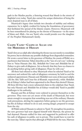 162   | Chasing a Mirage


gash in the Muslim psyche, a festering wound that bleeds in the streets of
Baghdad even today. Yazid also earned the unique distinction of being the
most despised man in all of Islam.
     Muawiyah’s legacy does include two decades of stability and military
expansion; he is rightly credited for laying the foundations of governance
that facilitated the spread of the Islamic empire. However, Muawiyah will
be best remembered for placing on the throne of Damascus—in the name
of Islam and Allah—his son Yazid, who would preside over the slaughter
of the Prophet Muhammad’s family.


CALIPH YAZID—CALIPH OF ALLAH                      AND
THE MURDERER OF HUSSAIN

Yazid’s ﬁrst act as caliph after inheriting the throne was not merely to consolidate
his power, but to eliminate any possible challenge from disgruntled contenders.
He wrote a secret letter to the governor of Medina, his cousin al-Walid, on a
parchment that historian Tabari describes as the “size of a rat’s ear,” ordering
him to “Seize Hussain (bin Ali), Abdullah bin Umar and Abdullah bin al-
Zubayr to give oath of allegiance. Act so ﬁercely that they have no chance to
do anything before giving oath of allegiance. Peace be with you.”
     All three had refused to obey Muawiyah when he selected Yazid as his
successor and ordered the oath-of-allegiance ceremony be held to seal the
unilateral appointment. Hussain and Abdullah were sons of deceased caliphs
(Ali ibn Abu Talib and Umar bin al-Khattab, respectively), while Abdullah
bin al-Zubayr’s father had been appointed to the Shura that elected Uthman.
All three felt they had a more substantial claim to the caliphate than Yazid,
but only Hussain and Abdullah bin al-Zubayr would defy Yazid in parallel
challenges to his authority.
     Hussain and Ibn al-Zubayr were ordered to present themselves to the
governor. They were not yet aware of the death of Muawiyah, but were
astute enough to recognize that something was out of the ordinary. Hussain
took precautions, alerting his supporters before going to see the governor,
but Ibn al-Zubayr refused to do so and, sensing danger, prepared to escape
from the city.
     Al-Walid ordered Hussain to submit to Yazid. To strengthen his position,
the new governor had now aligned himself with Marwan, the person he
had deposed. Hussain stalled for time and suggested he preferred to offer
his oath of allegiance in public, not in private. This would have to wait for
the next day. Tabari reports that although al-Walid fell for the ruse, Marwan
 