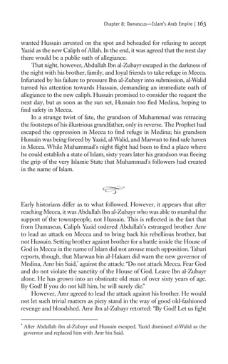 Chapter 8: Damascus—Islam’s Arab Empire |   163

wanted Hussain arrested on the spot and beheaded for refusing to accept
Yazid as the new Caliph of Allah. In the end, it was agreed that the next day
there would be a public oath of allegiance.
     That night, however, Abdullah Ibn al-Zubayr escaped in the darkness of
the night with his brother, family, and loyal friends to take refuge in Mecca.
Infuriated by his failure to pressure Ibn al-Zubayr into submission, al-Walid
turned his attention towards Hussain, demanding an immediate oath of
allegiance to the new caliph. Hussain promised to consider the request the
next day, but as soon as the sun set, Hussain too ﬂed Medina, hoping to
ﬁnd safety in Mecca.
     In a strange twist of fate, the grandson of Muhammad was retracing
the footsteps of his illustrious grandfather, only in reverse. The Prophet had
escaped the oppression in Mecca to ﬁnd refuge in Medina; his grandson
Hussain was being forced by Yazid, al-Walid, and Marwan to ﬁnd safe haven
in Mecca. While Muhammad’s night ﬂight had been to ﬁnd a place where
he could establish a state of Islam, sixty years later his grandson was ﬂeeing
the grip of the very Islamic State that Muhammad’s followers had created
in the name of Islam.




Early historians differ as to what followed. However, it appears that after
reaching Mecca, it was Abdullah Ibn al-Zubayr who was able to marshal the
support of the townspeople, not Hussain. This is reﬂected in the fact that
from Damascus, Caliph Yazid ordered Abdullah’s estranged brother Amr
to lead an attack on Mecca and to bring back his rebellious brother, but
not Hussain. Setting brother against brother for a battle inside the House of
God in Mecca in the name of Islam did not arouse much opposition. Tabari
reports, though, that Marwan bin al-Hakam did warn the new governor of
Medina, Amr bin Said,* against the attack: “Do not attack Mecca. Fear God
and do not violate the sanctity of the House of God. Leave Ibn al-Zubayr
alone. He has grown into an obstinate old man of over sixty years of age.
By God! If you do not kill him, he will surely die.”
     However, Amr agreed to lead the attack against his brother. He would
not let such trivial matters as piety stand in the way of good old-fashioned
revenge and bloodshed. Amr ibn al-Zubayr retorted: “By God! Let us ﬁght

*
    After Abdullah ibn al-Zubayr and Hussain escaped, Yazid dismissed al-Walid as the
    governor and replaced him with Amr bin Said.
 