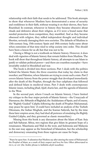 Preface |   xix

relationship with their faith that needs to be addressed. This book attempts
to show that whenever Muslims have demonstrated a sense of security
and conﬁdence in their faith, without wearing it on their sleeves, they have
ﬂourished. In contrast, whenever in history they became obsessive about
rituals and defensive about their religion, as if it were a brand name that
needed protection from competition, they stumbled. And as they became
obsessed with religion, they stiﬂed independent thought and individual
liberties, seriously damaging their own societies. The debacle of Muslims in
13th-century Iraq, 15th-century Spain and 18th-century India came about
when extremists of that time tried to whip society into order. This should
have been a lesson for us all, but that was not to be.
     Chasing a Mirage is not a textbook on Islamic history. However, it does
deal with vignettes of Islamic history that remain hidden from Muslims. The
book will show that throughout Islamic history, all attempts to use Islam to
justify or validate political power—and there are countless examples—have
invariably ended in bloodshed and war.
     The book is divided into three sections. Part 1 deals with the politics
behind the Islamic State; the three countries that today lay claim to that
moniker; and Palestine, where Islamists are trying to create such a state. Part 2
covers Islamic history from the power struggle that developed immediately
after the death of the Prophet, through the four caliphates that followed
and deﬁned Islam in medieval times. Part 3 deals with contemporary
Islamic issues, including jihad, hijab, sharia law, and the agenda of Islamists
in the West.
     In the second part, where I touch on Islamic history, I have limited
my critique to the four major periods of Islamic history—the Umayyads of
Damascus, the Abbasids of Baghdad, the Andalusians of Spain, and of course,
the “Rightly Guided” Caliphs following the death of Prophet Muhammad,
may peace be upon him.* (I could have included an analysis of the Turkish
Ottomans, the Indian Moghuls, and the Iranian Safavids, but by the time
these later empires arose, they had shed all pretence of emulating the Rightly
Guided Caliphs, and they governed as classic monarchies.)
     Missing from this book is any discussion about the Islam of East Asia
and Sub-Saharan Africa, two regions that give Islam its greatest hope of a
renaissance. Mauritania and Mali in the west, and Indonesia and Malaysia
in the east may appear as the hinterland of Islamdom, but the scholarship
and democracy emanating from these regions are cause for hope.

*
 Peace be upon him: A salutation that Muslims say after uttering the name of Muhammad,
the Prophet of Islam, as a mark of their respect and love for him. Often abbreviated to
PBUH, or SAW (the Arabic phrase is Sallalahu aleyhi wasallam).
 