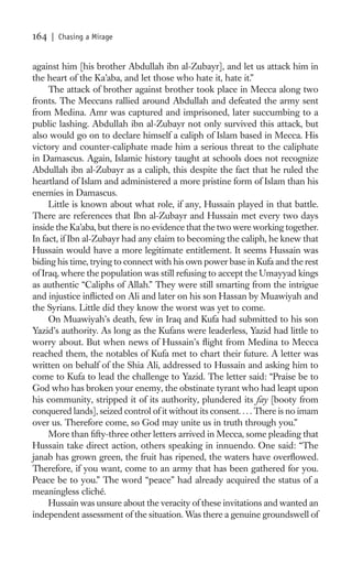 164   | Chasing a Mirage


against him [his brother Abdullah ibn al-Zubayr], and let us attack him in
the heart of the Ka’aba, and let those who hate it, hate it.”
     The attack of brother against brother took place in Mecca along two
fronts. The Meccans rallied around Abdullah and defeated the army sent
from Medina. Amr was captured and imprisoned, later succumbing to a
public lashing. Abdullah ibn al-Zubayr not only survived this attack, but
also would go on to declare himself a caliph of Islam based in Mecca. His
victory and counter-caliphate made him a serious threat to the caliphate
in Damascus. Again, Islamic history taught at schools does not recognize
Abdullah ibn al-Zubayr as a caliph, this despite the fact that he ruled the
heartland of Islam and administered a more pristine form of Islam than his
enemies in Damascus.
     Little is known about what role, if any, Hussain played in that battle.
There are references that Ibn al-Zubayr and Hussain met every two days
inside the Ka’aba, but there is no evidence that the two were working together.
In fact, if Ibn al-Zubayr had any claim to becoming the caliph, he knew that
Hussain would have a more legitimate entitlement. It seems Hussain was
biding his time, trying to connect with his own power base in Kufa and the rest
of Iraq, where the population was still refusing to accept the Umayyad kings
as authentic “Caliphs of Allah.” They were still smarting from the intrigue
and injustice inﬂicted on Ali and later on his son Hassan by Muawiyah and
the Syrians. Little did they know the worst was yet to come.
     On Muawiyah’s death, few in Iraq and Kufa had submitted to his son
Yazid’s authority. As long as the Kufans were leaderless, Yazid had little to
worry about. But when news of Hussain’s ﬂight from Medina to Mecca
reached them, the notables of Kufa met to chart their future. A letter was
written on behalf of the Shia Ali, addressed to Hussain and asking him to
come to Kufa to lead the challenge to Yazid. The letter said: “Praise be to
God who has broken your enemy, the obstinate tyrant who had leapt upon
his community, stripped it of its authority, plundered its fay [booty from
conquered lands], seized control of it without its consent. . . . There is no imam
over us. Therefore come, so God may unite us in truth through you.”
     More than ﬁfty-three other letters arrived in Mecca, some pleading that
Hussain take direct action, others speaking in innuendo. One said: “The
janab has grown green, the fruit has ripened, the waters have overﬂowed.
Therefore, if you want, come to an army that has been gathered for you.
Peace be to you.” The word “peace” had already acquired the status of a
meaningless cliché.
     Hussain was unsure about the veracity of these invitations and wanted an
independent assessment of the situation. Was there a genuine groundswell of
 