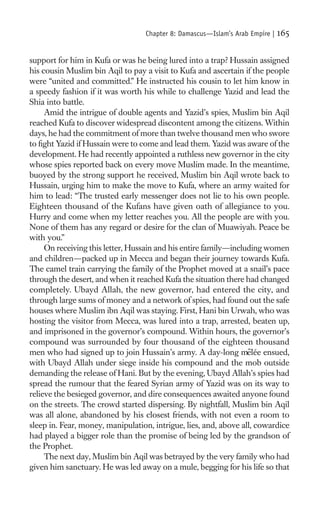 Chapter 8: Damascus—Islam’s Arab Empire |   165

support for him in Kufa or was he being lured into a trap? Hussain assigned
his cousin Muslim bin Aqil to pay a visit to Kufa and ascertain if the people
were “united and committed.” He instructed his cousin to let him know in
a speedy fashion if it was worth his while to challenge Yazid and lead the
Shia into battle.
     Amid the intrigue of double agents and Yazid’s spies, Muslim bin Aqil
reached Kufa to discover widespread discontent among the citizens. Within
days, he had the commitment of more than twelve thousand men who swore
to ﬁght Yazid if Hussain were to come and lead them. Yazid was aware of the
development. He had recently appointed a ruthless new governor in the city
whose spies reported back on every move Muslim made. In the meantime,
buoyed by the strong support he received, Muslim bin Aqil wrote back to
Hussain, urging him to make the move to Kufa, where an army waited for
him to lead: “The trusted early messenger does not lie to his own people.
Eighteen thousand of the Kufans have given oath of allegiance to you.
Hurry and come when my letter reaches you. All the people are with you.
None of them has any regard or desire for the clan of Muawiyah. Peace be
with you.”
     On receiving this letter, Hussain and his entire family—including women
and children—packed up in Mecca and began their journey towards Kufa.
The camel train carrying the family of the Prophet moved at a snail’s pace
through the desert, and when it reached Kufa the situation there had changed
completely. Ubayd Allah, the new governor, had entered the city, and
through large sums of money and a network of spies, had found out the safe
houses where Muslim ibn Aqil was staying. First, Hani bin Urwah, who was
hosting the visitor from Mecca, was lured into a trap, arrested, beaten up,
and imprisoned in the governor’s compound. Within hours, the governor’s
compound was surrounded by four thousand of the eighteen thousand
                                                                  ˆ
men who had signed up to join Hussain’s army. A day-long melée ensued,
with Ubayd Allah under siege inside his compound and the mob outside
demanding the release of Hani. But by the evening, Ubayd Allah’s spies had
spread the rumour that the feared Syrian army of Yazid was on its way to
relieve the besieged governor, and dire consequences awaited anyone found
on the streets. The crowd started dispersing. By nightfall, Muslim bin Aqil
was all alone, abandoned by his closest friends, with not even a room to
sleep in. Fear, money, manipulation, intrigue, lies, and, above all, cowardice
had played a bigger role than the promise of being led by the grandson of
the Prophet.
     The next day, Muslim bin Aqil was betrayed by the very family who had
given him sanctuary. He was led away on a mule, begging for his life so that
 