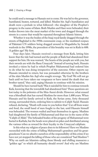 166   | Chasing a Mirage


he could send a message to Hussain not to come. He was led to the governor,
humiliated, beaten, tortured, and killed. Muslim bin Aqil’s humiliation and
death were a prelude to what followed—the slaughter of the Prophet’s
progeny in the name of Islam. Both Muslim and Hani were beheaded, their
bodies thrown into the meat market of the town and dragged through the
streets in a scene that would be repeated throughout Islamic history.
     Whether it was the bodies of the Iraqi royal family dragged through the
streets of Baghdad in the 1950s communist coup, or the mutilated corpses
of Pakistani UN soldiers being dragged around in Mogadishu by Somali
warlords in the 1990s, the precedent of this brutality was set in Kufa in 680.
A golden age? My foot.
     Four days later, Hussain received a message from Kufa, letting him
know that the tide had turned and the people of Kufa had abandoned their
support for him. He was warned, “the hearts of the people are with you, but
their swords are with the Banu Umayyah.” Instead of turning back, Hussain
invoked a vision he had in which Prophet Muhammad had ordered him
to do what he was doing irrespective of the outcome. Other reports say
Hussain intended to return, but was persuaded otherwise by the brothers
of the slain Muslim bin Aqil who sought revenge. “By God! We will not go
back until we have taken our vengeance or have tasted the death that our
brother tasted,” they said, urging Hussain to continue with his mission.
     Should he have turned back? Was it suicidal for him to continue towards
Kufa, knowing that the townsfolk had abandoned him? These questions are
lost today in the polemics of the Shia–Sunni divide. However, what ensued
was a bloodbath that has cursed Muslims for more than 1,400 years. When
Hussain and his family arrived in Kufa, the Syrian army, forty thousand
strong, surrounded them, ordering him to submit to Caliph Yazid. Hussain
refused, declaring, “Death will come to you before that.” Cut off from water
and food, the small band of men fought to the last, until Hussain himself
was beheaded. The women wailed and beat themselves in agony. Muslims
had slaughtered the family of Muhammad and that too in the name of the
“Caliph of Allah.” The beheaded bodies of the progeny of Muhammad were
buried in Karbala, but the heads were placed on pikes and distributed among
the various tribes as reward for their loyalty to the Umayyad caliphate.
     Is this what my religion of peace does to its followers? Have we Muslims
reconciled with the crime of killing Muhammad’s grandson and his great-
grandsons? Can we absolve ourselves of the responsibility of this crime if we
have not yet stopped the killing of those who are considered “bad Muslims”?
Why on earth are Islamists calling these bloody and chilling massacres a
“golden age” to which all humanity should revert? And why are Muslims
 