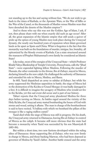 Chapter 8: Damascus—Islam’s Arab Empire |   167

not standing up to the lies and saying without fear, “We do not wish to go
back to the times of Karbala, or the Apostate Wars, or the War of Sifﬁn or
the War of the Camel, or the thousands of Muslim versus Muslim wars that
have drenched the deserts of the Muslim empires”?
      And to those who say this was not the Golden Age of Islam, I ask, if
not, then please share with me when exactly did such an age occur? After
all, the great expansion of the Islamic empire that still sends a quiver of
pride up the spines of young Muslim men took place during the Umayyad
dynasty, the nearly one hundred years of expansion when Islam governed
lands as far apart as Spain and China. What is forgotten is the fact that this
monarchy was built on the foundations of murder, intrigue, lies, brutality, all
epitomized by the bloody events of Karbala. Can a state structured around
the massacre of Prophet Muhammad’s own family be considered an Islamic
State?
      Like today, most of the energies of the Umayyad State—which Professor
Khalid Yahya Blankinship of Temple University, Pennsylvania, calls the “Jihad
State”—were expended ﬁghting fellow Muslims. Following the murder of
Hussain, the other contender to the throne, Ibn al-Zubayr, stayed in Mecca,
declaring himself as the new caliph. He challenged the authority of Damascus
and extended his rule to Mecca, Medina, and Basra.
      In 683, Yazid dispatched an army to subdue al-Zubayr, but while his
army suppressed the Medinian opposition in battle, the siege of Mecca led
to the destruction of the Ka’aba or Grand Mosque (it was badly damaged in
a ﬁre). It is difﬁcult to imagine the savagery of Muslims who would set ﬁre
to the Ka’aba, yet this sad event did occur and is part of our history.
      Tabari reports that the Umayyad army plundered Medina for three
days before turning on Mecca. As battles raged around the vicinity of the
Holy Ka’aba, the Umayyad army started bombarding the house of God with
stones and wood, setting it aﬂame. The man in charge of the bombardment
is said to have recited, “A ballista with which we bombard the pillars of the
mosque is like a raging stallion camel.”
      Yazid died while the siege of Mecca was still in progress. On his death,
the Umayyad army returned to Damascus, leaving Ibn al-Zubayr in control
of Mecca as the caliph. It became still more obvious that the state had
become a monarchy when Yazid was succeeded by his son Muawiyah II
(683–84).
      But within a short time, two new factions developed within the ruling
elites of Damascus: those supporting Ibn al-Zubayr, who was now ﬁrmly
in charge in Mecca, and those backing Marwan, who had been deposed as
governor of Medina by Yazid’s father. Another battle ensued and the army
 