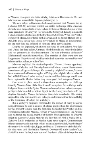 168   | Chasing a Mirage


of Marwan triumphed at a battle at Marj Rahit, near Damascus, in 684, and
Marwan was successful in deposing Muawiyah II.
     The new caliph in Damascus had a controversial past. Marwan ibn al-
Hakam’s (623–85) ascension pointed to a shift in the lineage of the Umayyad
dynasty from descendants of Abu Sufyan to those of Hakam, both of whom
were grandsons of Umayyah (for whom the Umayyad dynasty is named).
Hakam was also a ﬁrst cousin to the third caliph, Uthman. When the Prophet
conquered Mecca, he ordered both Marwan and his father, Hakam ibn al-
Aas, into exile, saying they should never return to Mecca as a punishment
for the pain they had inﬂicted on him and other early Muslims.
     Despite this expulsion, which was honoured by both caliphs Abu-Bakr
and Umar, the third caliph, Uthman, lifted the exile and made both father
and son prominent in his administration. This was a dramatic violation of
Muhammad’s explicit instructions. The enemies of Islam were now the
kingmakers. Nepotism and tribal loyalties had overtaken any semblance of
Islamic ethics, values, or rule of law.
     Marwan exploited his relationship with Uthman. He was appointed
governor of Medina until Muawiyah removed him to ensure his own son’s
ascension would go unchallenged. On becoming caliph in Damascus, Marwan
became obsessed with removing Ibn al-Zubayr, the caliph in Mecca. After all,
had al-Walid listened to his advice, Hussain and Ibn al-Zubayr would have
been captured in Medina before they made good their escape to Mecca.
     One needs to place oneself in those times to recognize the challenge
faced by Marwan. Most of the Islamic world recognized Ibn al-Zubayr as the
Caliph of Islam—not the Syrian Marwan, who was known to have a suspect
pedigree. Marwan did recapture Egypt for the Umayyads, but could not
displace his rival in Mecca, the heart of Islam. Marwan died in 685, having
reigned for only nine months and failing to undermine either the credibility
or the legitimacy of Caliph Ibn al-Zubayr.
     Ibn al-Zubayr’s caliphate commanded the respect of many Muslims,
not just because he was in control of Mecca and Medina, but also because
he was thought to have been the ﬁrst child born after the Prophet and his
companions settled in Medina. He was a young companion of the Apostle
and his father had been a member of the ﬁrst Shura appointed by Umar to
select his successor. Unlike Marwan and later his son Abd al Malik, Ibn al-
Zubayr’s family credentials as Muslim were never suspect. Contemporary
Islamic textbooks do not refer to him as an authentic caliph, but the fact of
the matter is he ruled Hejaz, Egypt, and Iraq as “Commander of the Faithful”
for nine years, until his death in Mecca in October 692 at the hands of Abd
al-Malik’s army. In fact, it was not until the death of Ibn al-Zubayr that the
 