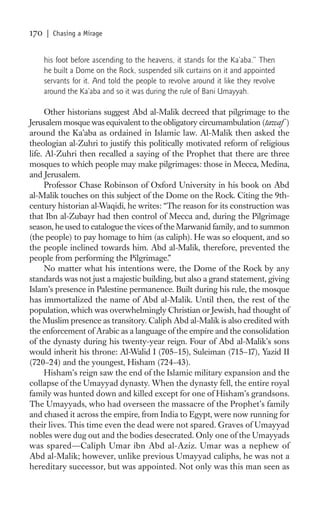 170   | Chasing a Mirage


      his foot before ascending to the heavens, it stands for the Ka’aba.” Then
      he built a Dome on the Rock, suspended silk curtains on it and appointed
      servants for it. And told the people to revolve around it like they revolve
      around the Ka’aba and so it was during the rule of Bani Umayyah.

      Other historians suggest Abd al-Malik decreed that pilgrimage to the
Jerusalem mosque was equivalent to the obligatory circumambulation (tawaf )
around the Ka’aba as ordained in Islamic law. Al-Malik then asked the
theologian al-Zuhri to justify this politically motivated reform of religious
life. Al-Zuhri then recalled a saying of the Prophet that there are three
mosques to which people may make pilgrimages: those in Mecca, Medina,
and Jerusalem.
      Professor Chase Robinson of Oxford University in his book on Abd
al-Malik touches on this subject of the Dome on the Rock. Citing the 9th-
century historian al-Waqidi, he writes: “The reason for its construction was
that Ibn al-Zubayr had then control of Mecca and, during the Pilgrimage
season, he used to catalogue the vices of the Marwanid family, and to summon
(the people) to pay homage to him (as caliph). He was so eloquent, and so
the people inclined towards him. Abd al-Malik, therefore, prevented the
people from performing the Pilgrimage.”
      No matter what his intentions were, the Dome of the Rock by any
standards was not just a majestic building, but also a grand statement, giving
Islam’s presence in Palestine permanence. Built during his rule, the mosque
has immortalized the name of Abd al-Malik. Until then, the rest of the
population, which was overwhelmingly Christian or Jewish, had thought of
the Muslim presence as transitory. Caliph Abd al-Malik is also credited with
the enforcement of Arabic as a language of the empire and the consolidation
of the dynasty during his twenty-year reign. Four of Abd al-Malik’s sons
would inherit his throne: Al-Walid I (705–15), Suleiman (715–17), Yazid II
(720–24) and the youngest, Hisham (724–43).
      Hisham’s reign saw the end of the Islamic military expansion and the
collapse of the Umayyad dynasty. When the dynasty fell, the entire royal
family was hunted down and killed except for one of Hisham’s grandsons.
The Umayyads, who had overseen the massacre of the Prophet’s family
and chased it across the empire, from India to Egypt, were now running for
their lives. This time even the dead were not spared. Graves of Umayyad
nobles were dug out and the bodies desecrated. Only one of the Umayyads
was spared—Caliph Umar ibn Abd al-Aziz. Umar was a nephew of
Abd al-Malik; however, unlike previous Umayyad caliphs, he was not a
hereditary successor, but was appointed. Not only was this man seen as
 