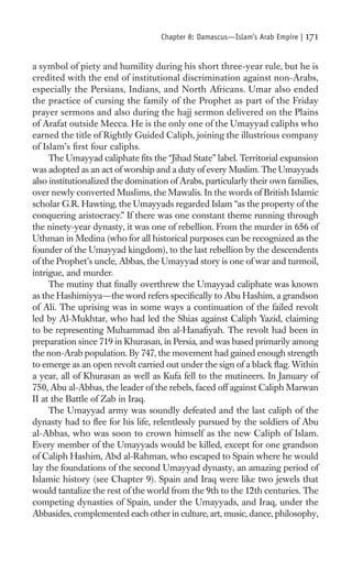 Chapter 8: Damascus—Islam’s Arab Empire |   171

a symbol of piety and humility during his short three-year rule, but he is
credited with the end of institutional discrimination against non-Arabs,
especially the Persians, Indians, and North Africans. Umar also ended
the practice of cursing the family of the Prophet as part of the Friday
prayer sermons and also during the hajj sermon delivered on the Plains
of Arafat outside Mecca. He is the only one of the Umayyad caliphs who
earned the title of Rightly Guided Caliph, joining the illustrious company
of Islam’s ﬁrst four caliphs.
     The Umayyad caliphate ﬁts the “Jihad State” label. Territorial expansion
was adopted as an act of worship and a duty of every Muslim. The Umayyads
also institutionalized the domination of Arabs, particularly their own families,
over newly converted Muslims, the Mawalis. In the words of British Islamic
scholar G.R. Hawting, the Umayyads regarded Islam “as the property of the
conquering aristocracy.” If there was one constant theme running through
the ninety-year dynasty, it was one of rebellion. From the murder in 656 of
Uthman in Medina (who for all historical purposes can be recognized as the
founder of the Umayyad kingdom), to the last rebellion by the descendents
of the Prophet’s uncle, Abbas, the Umayyad story is one of war and turmoil,
intrigue, and murder.
     The mutiny that ﬁnally overthrew the Umayyad caliphate was known
as the Hashimiyya—the word refers speciﬁcally to Abu Hashim, a grandson
of Ali. The uprising was in some ways a continuation of the failed revolt
led by Al-Mukhtar, who had led the Shias against Caliph Yazid, claiming
to be representing Muhammad ibn al-Hanaﬁyah. The revolt had been in
preparation since 719 in Khurasan, in Persia, and was based primarily among
the non-Arab population. By 747, the movement had gained enough strength
to emerge as an open revolt carried out under the sign of a black ﬂag. Within
a year, all of Khurasan as well as Kufa fell to the mutineers. In January of
750, Abu al-Abbas, the leader of the rebels, faced off against Caliph Marwan
II at the Battle of Zab in Iraq.
     The Umayyad army was soundly defeated and the last caliph of the
dynasty had to ﬂee for his life, relentlessly pursued by the soldiers of Abu
al-Abbas, who was soon to crown himself as the new Caliph of Islam.
Every member of the Umayyads would be killed, except for one grandson
of Caliph Hashim, Abd al-Rahman, who escaped to Spain where he would
lay the foundations of the second Umayyad dynasty, an amazing period of
Islamic history (see Chapter 9). Spain and Iraq were like two jewels that
would tantalize the rest of the world from the 9th to the 12th centuries. The
competing dynasties of Spain, under the Umayyads, and Iraq, under the
Abbasides, complemented each other in culture, art, music, dance, philosophy,
 