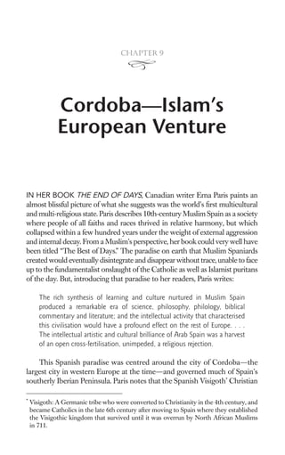 Chapter 9




              Cordoba—Islam’s
              European Venture


IN HER BOOK THE END OF DAYS, Canadian writer Erna Paris paints an
almost blissful picture of what she suggests was the world’s ﬁrst multicultural
and multi-religious state. Paris describes 10th-century Muslim Spain as a society
where people of all faiths and races thrived in relative harmony, but which
collapsed within a few hundred years under the weight of external aggression
and internal decay. From a Muslim’s perspective, her book could very well have
been titled “The Best of Days.” The paradise on earth that Muslim Spaniards
created would eventually disintegrate and disappear without trace, unable to face
up to the fundamentalist onslaught of the Catholic as well as Islamist puritans
of the day. But, introducing that paradise to her readers, Paris writes:

       The rich synthesis of learning and culture nurtured in Muslim Spain
       produced a remarkable era of science, philosophy, philology, biblical
       commentary and literature; and the intellectual activity that characterised
       this civilisation would have a profound effect on the rest of Europe. . . .
       The intellectual artistic and cultural brilliance of Arab Spain was a harvest
       of an open cross-fertilisation, unimpeded, a religious rejection.

    This Spanish paradise was centred around the city of Cordoba—the
largest city in western Europe at the time—and governed much of Spain’s
southerly Iberian Peninsula. Paris notes that the Spanish Visigoth* Christian

*
    Visigoth: A Germanic tribe who were converted to Christianity in the 4th century, and
    became Catholics in the late 6th century after moving to Spain where they established
    the Visigothic kingdom that survived until it was overrun by North African Muslims
    in 711.
 