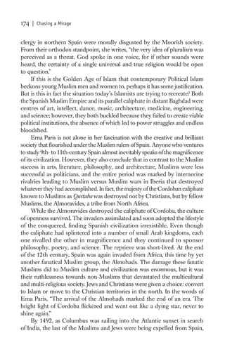 174   | Chasing a Mirage


clergy in northern Spain were morally disgusted by the Moorish society.
From their orthodox standpoint, she writes, “the very idea of pluralism was
perceived as a threat. God spoke in one voice, for if other sounds were
heard, the certainty of a single universal and true religion would be open
to question.”
     If this is the Golden Age of Islam that contemporary Political Islam
beckons young Muslim men and women to, perhaps it has some justiﬁcation.
But is this in fact the situation today’s Islamists are trying to recreate? Both
the Spanish Muslim Empire and its parallel caliphate in distant Baghdad were
centres of art, intellect, dance, music, architecture, medicine, engineering,
and science; however, they both buckled because they failed to create viable
political institutions, the absence of which led to power struggles and endless
bloodshed.
     Erna Paris is not alone in her fascination with the creative and brilliant
society that ﬂourished under the Muslim rulers of Spain. Anyone who ventures
to study 9th- to 11th-century Spain almost inevitably speaks of the magniﬁcence
of its civilization. However, they also conclude that in contrast to the Muslim
success in arts, literature, philosophy, and architecture, Muslims were less
successful as politicians, and the entire period was marked by internecine
rivalries leading to Muslim versus Muslim wars in Iberia that destroyed
whatever they had accomplished. In fact, the majesty of the Cordoban caliphate
known to Muslims as Qurtaba was destroyed not by Christians, but by fellow
Muslims, the Almoravides, a tribe from North Africa.
     While the Almoravides destroyed the caliphate of Cordoba, the culture
of openness survived. The invaders assimilated and soon adopted the lifestyle
of the conquered, ﬁnding Spanish civilization irresistible. Even though
the caliphate had splintered into a number of small Arab kingdoms, each
one rivalled the other in magniﬁcence and they continued to sponsor
philosophy, poetry, and science. The reprieve was short-lived. At the end
of the 12th century, Spain was again invaded from Africa, this time by yet
another fanatical Muslim group, the Almohads. The damage these fanatic
Muslims did to Muslim culture and civilization was enormous, but it was
their ruthlessness towards non-Muslims that devastated the multicultural
and multi-religious society. Jews and Christians were given a choice: convert
to Islam or move to the Christian territories in the north. In the words of
Erna Paris, “The arrival of the Almohads marked the end of an era. The
bright light of Cordoba ﬂickered and went out like a dying star, never to
shine again.”
     By 1492, as Columbus was sailing into the Atlantic sunset in search
of India, the last of the Muslims and Jews were being expelled from Spain,
 