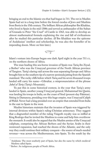 Chapter 9: Cordoba—Islam’s European Venture |   175

bringing an end to the Islamic era that had begun in 711. The rot in Muslim
Spain had set in a long time before the forced exodus of Jews and Muslims
from Iberia in the 15th century. The brilliant African philosopher Ibn Khaldun,
who lived in Spain in the mid 1300s and served as ambassador of the Sultan
of Granada to Peter “the Cruel” of Castile in 1363, was able to develop an
almost mathematical formula explaining the rise and fall of civilizations
after he studied this particular decline. (If Ibn Khaldun was the epitome
of Andalusian* intellect and scholarship, he was also the foreteller of its
impending doom. More on him later.)




Islam’s venture into Europe began one dark April night in the year 711 CE,
on the northern shores of Africa.
     The man leading this sea-borne invasion of Spain was Tariq ibn Ziyad,
a Berber† who was the Umayyad governor of the North African province
of Tangiers. Tariq’s daring raid across the seas separating Europe and Africa
brought him to the southern tip of a narrow peninsula jutting from the Spanish
mainland. The rocky cliffs below which Tariq and his seven thousand troops
landed still carry his name—Gibraltar, a mispronunciation of the phrase
Jabal al Tariq (Tariq’s Mountain).
     To put this in some historical context, in the year that Tariq’s army
landed in Spain, another young Umayyad general, Muhammad bin Qasim,
was landing his troops in India, on the coast of Sind (present-day Pakistan).
Sitting in Damascus, presiding over this huge empire, was Umayyad Caliph
al-Walid. Never had a king presided over an empire that extended from India
in the east to Spain in the west.
     Muslim historians maintain that the invasion of Spain was triggered by
internal divisions within Spain’s ruling Christian aristocracy. They suggest
that a disgruntled member of the ruling Visigoth royalty was so miffed at
King Rodrigo that he invited the Muslims to come and help him overthrow
the monarch. It could also be argued that the Muslim armies of the Umayyad
caliphate, comprising the African Berbers and the Syrian Arabs in their
westward expansion, had reached the shores of the Atlantic, and the only
way they could continue their military conquest—the source of much-needed
revenue—was across the Mediterranean, into Spain. To the south lay the

*
  Andalusia: The most southerly part of Spain, but also the name by which medieval
  Muslims called Spain.
†
  Berber: An indigenous people of North Africa.
 