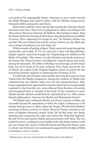 176    | Chasing a Mirage


vast sands of the impregnable Sahara. Attempts to move south towards
the fabled Wangara had ended in failure with the Muslims losing twenty
thousand soldiers among the sand dunes.
     Both stories could be correct, but the fact remains that Tariq ibn Ziyad’s
intentions were clear. There was no going back to Africa. According to the
17th-century Moroccan historian Al-Makkari, after landing in Spain, Tariq
ibn Ziyad ordered the burning of all his boats, thus eliminating any possibility
of retreat. Then, addressing his troops he said, “Ye Muslims whither can
you ﬂee? The sea is behind you and the enemy is before you. By Allah only
your courage and patience can now help you.”
     Within months of landing in Spain, Tariq’s army had swept through the
countryside, and on July 19, 711, he came face to face with King Rodrigo.
Despite superior numerical strength, the Visigoth king was defeated at the
Battle of Guadalete. This victory over the Christian army lends credence to
the theory that Tariq’s invasion was helped by internal dissent and rivalry
among the Spaniards. The defeat of Rodrigo was thorough, and the king’s
body was never found as his army scattered. Soon Tariq entered the city
of Toledo, the capital of the Visigoth kingdom, where he joined the few
remaining Christian residents in celebrating the Christmas of 711.
     It would take the Christian north another three hundred years to wrest
Toledo from the Muslim conquerors. Among the residents of Toledo who
embraced their new Muslim rulers were the city’s persecuted Jews. After
being marginalized and oppressed for centuries, Spain’s Jews were pleasantly
surprised to ﬁnd that the new rulers allowed them freedom of worship
and recognized them as “people of the book.” In the centuries to come,
Muslim–Jewish relations would ﬂourish; epitomized by two 12th-century
Spanish philosophers: Averroes the Muslim and Maimonides the Jew.*
     The Berber army, enthused with the zeal of new converts to Islam, was
successful beyond the expectation of either the caliph in Damascus or his
trusted Arab governor in Africa, Musa bin Nusayr. Worried about Berbers
exercising exclusive control over Spain, Musa bin Nusayr recruited a new
army of eighteen thousand, mostly Arabs. He led this army into Spain,
attacking and conquering the cities and castles that Tariq had bypassed.
By mid-714 he had reached Toledo and joined forces with Tariq. The two
jostled for power, resulting in an inevitable rivalry. But before matters could
get out of hand, the careers of Tariq ibn Ziyad and Musa bin Nusayr came
to a hasty end: both men were summoned to appear before Caliph al-Walid
in Damascus, never to return.

*
    Muslims know Averroes as Ibn Rushd and Maimonides as Ibn-Maimon.
 