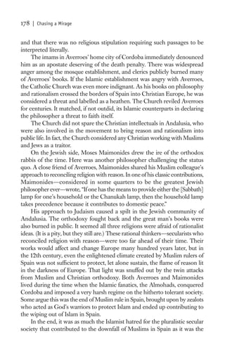 178   | Chasing a Mirage


and that there was no religious stipulation requiring such passages to be
interpreted literally.
     The imams in Averroes’ home city of Cordoba immediately denounced
him as an apostate deserving of the death penalty. There was widespread
anger among the mosque establishment, and clerics publicly burned many
of Averroes’ books. If the Islamic establishment was angry with Averroes,
the Catholic Church was even more indignant. As his books on philosophy
and rationalism crossed the borders of Spain into Christian Europe, he was
considered a threat and labelled as a heathen. The Church reviled Averroes
for centuries. It matched, if not outdid, its Islamic counterparts in declaring
the philosopher a threat to faith itself.
     The Church did not spare the Christian intellectuals in Andalusia, who
were also involved in the movement to bring reason and rationalism into
public life. In fact, the Church considered any Christian working with Muslims
and Jews as a traitor.
     On the Jewish side, Moses Maimonides drew the ire of the orthodox
rabbis of the time. Here was another philosopher challenging the status
quo. A close friend of Averroes, Maimonides shared his Muslim colleague’s
approach to reconciling religion with reason. In one of his classic contributions,
Maimonides—considered in some quarters to be the greatest Jewish
philosopher ever—wrote, “If one has the means to provide either the [Sabbath]
lamp for one’s household or the Chanukah lamp, then the household lamp
takes precedence because it contributes to domestic peace.”
     His approach to Judaism caused a spilt in the Jewish community of
Andalusia. The orthodoxy fought back and the great man’s books were
also burned in public. It seemed all three religions were afraid of rationalist
ideas. (It is a pity, but they still are.) These rational thinkers—secularists who
reconciled religion with reason—were too far ahead of their time. Their
works would affect and change Europe many hundred years later, but in
the 12th century, even the enlightened climate created by Muslim rulers of
Spain was not sufﬁcient to protect, let alone sustain, the ﬂame of reason lit
in the darkness of Europe. That light was snuffed out by the twin attacks
from Muslim and Christian orthodoxy. Both Averroes and Maimonides
lived during the time when the Islamic fanatics, the Almohads, conquered
Cordoba and imposed a very harsh regime on the hitherto tolerant society.
Some argue this was the end of Muslim rule in Spain, brought upon by zealots
who acted as God’s warriors to protect Islam and ended up contributing to
the wiping out of Islam in Spain.
     In the end, it was as much the Islamist hatred for the pluralistic secular
society that contributed to the downfall of Muslims in Spain as it was the
 