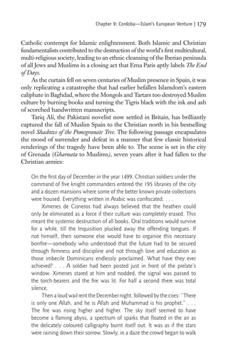 Chapter 9: Cordoba—Islam’s European Venture |     179

Catholic contempt for Islamic enlightenment. Both Islamic and Christian
fundamentalists contributed to the destruction of the world’s ﬁrst multicultural,
multi-religious society, leading to an ethnic cleansing of the Iberian peninsula
of all Jews and Muslims in a closing act that Erna Paris aptly labels The End
of Days.
     As the curtain fell on seven centuries of Muslim presence in Spain, it was
only replicating a catastrophe that had earlier befallen Islamdom’s eastern
caliphate in Baghdad, where the Mongols and Tartars too destroyed Muslim
culture by burning books and turning the Tigris black with the ink and ash
of scorched handwritten manuscripts.
     Tariq Ali, the Pakistani novelist now settled in Britain, has brilliantly
captured the fall of Muslim Spain to the Christian north in his bestselling
novel Shadows of the Pomegranate Tree. The following passage encapsulates
the mood of surrender and defeat in a manner that few classic historical
renderings of the tragedy have been able to. The scene is set in the city
of Grenada (Gharnata to Muslims), seven years after it had fallen to the
Christian armies:

    On the ﬁrst day of December in the year 1499, Christian soldiers under the
    command of ﬁve knight commanders entered the 195 libraries of the city
    and a dozen mansions where some of the better known private collections
    were housed. Everything written in Arabic was conﬁscated. . . .
         Ximenes de Cisneros had always believed that the heathen could
    only be eliminated as a force if their culture was completely erased. This
    meant the systemic destruction of all books. Oral traditions would survive
    for a while, till the Inquisition plucked away the offending tongues. If
    not himself, then someone else would have to organise this necessary
    bonﬁre—somebody who understood that the future had to be secured
    through ﬁrmness and discipline and not through love and education as
    those imbecile Dominicans endlessly proclaimed. What have they ever
    achieved? . . . A soldier had been posted just in front of the prelate’s
    window. Ximenes stared at him and nodded, the signal was passed to
    the torch-bearers and the ﬁre was lit. For half a second there was total
    silence.
         Then a loud wail rent the December night, followed by the cries: “There
    is only one Allah, and he is Allah and Muhammad is his prophet.” . . .
    The ﬁre was rising higher and higher. The sky itself seemed to have
    become a ﬂaming abyss, a spectrum of sparks that ﬂoated in the air as
    the delicately coloured calligraphy burnt itself out. It was as if the stars
    were raining down their sorrow. Slowly, in a daze the crowd began to walk
 