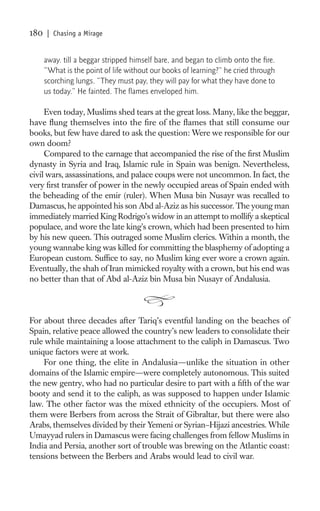 180   | Chasing a Mirage


      away. till a beggar stripped himself bare, and began to climb onto the ﬁre.
      “What is the point of life without our books of learning?” he cried through
      scorching lungs. “They must pay, they will pay for what they have done to
      us today.” He fainted. The ﬂames enveloped him.

     Even today, Muslims shed tears at the great loss. Many, like the beggar,
have ﬂung themselves into the ﬁre of the ﬂames that still consume our
books, but few have dared to ask the question: Were we responsible for our
own doom?
     Compared to the carnage that accompanied the rise of the ﬁrst Muslim
dynasty in Syria and Iraq, Islamic rule in Spain was benign. Nevertheless,
civil wars, assassinations, and palace coups were not uncommon. In fact, the
very ﬁrst transfer of power in the newly occupied areas of Spain ended with
the beheading of the emir (ruler). When Musa bin Nusayr was recalled to
Damascus, he appointed his son Abd al-Aziz as his successor. The young man
immediately married King Rodrigo’s widow in an attempt to mollify a skeptical
populace, and wore the late king’s crown, which had been presented to him
by his new queen. This outraged some Muslim clerics. Within a month, the
young wannabe king was killed for committing the blasphemy of adopting a
European custom. Sufﬁce to say, no Muslim king ever wore a crown again.
Eventually, the shah of Iran mimicked royalty with a crown, but his end was
no better than that of Abd al-Aziz bin Musa bin Nusayr of Andalusia.



For about three decades after Tariq’s eventful landing on the beaches of
Spain, relative peace allowed the country’s new leaders to consolidate their
rule while maintaining a loose attachment to the caliph in Damascus. Two
unique factors were at work.
     For one thing, the elite in Andalusia—unlike the situation in other
domains of the Islamic empire—were completely autonomous. This suited
the new gentry, who had no particular desire to part with a ﬁfth of the war
booty and send it to the caliph, as was supposed to happen under Islamic
law. The other factor was the mixed ethnicity of the occupiers. Most of
them were Berbers from across the Strait of Gibraltar, but there were also
Arabs, themselves divided by their Yemeni or Syrian–Hijazi ancestries. While
Umayyad rulers in Damascus were facing challenges from fellow Muslims in
India and Persia, another sort of trouble was brewing on the Atlantic coast:
tensions between the Berbers and Arabs would lead to civil war.
 