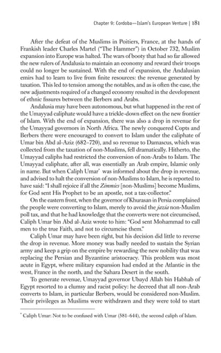 Chapter 9: Cordoba—Islam’s European Venture |   181

     After the defeat of the Muslims in Poitiers, France, at the hands of
Frankish leader Charles Martel (“The Hammer”) in October 732, Muslim
expansion into Europe was halted. The wars of booty that had so far allowed
the new rulers of Andalusia to maintain an economy and reward their troops
could no longer be sustained. With the end of expansion, the Andalusian
emirs had to learn to live from ﬁnite resources: the revenue generated by
taxation. This led to tension among the notables, and as is often the case, the
new adjustments required of a changed economy resulted in the development
of ethnic ﬁssures between the Berbers and Arabs.
     Andalusia may have been autonomous, but what happened in the rest of
the Umayyad caliphate would have a trickle-down effect on the new frontier
of Islam. With the end of expansion, there was also a drop in revenue for
the Umayyad governors in North Africa. The newly conquered Copts and
Berbers there were encouraged to convert to Islam under the caliphate of
Umar bin Abd al-Aziz (682–720), and so revenue to Damascus, which was
collected from the taxation of non-Muslims, fell dramatically. Hitherto, the
Umayyad caliphs had restricted the conversion of non-Arabs to Islam. The
Umayyad caliphate, after all, was essentially an Arab empire, Islamic only
in name. But when Caliph Umar* was informed about the drop in revenue,
and advised to halt the conversion of non-Muslims to Islam, he is reported to
have said: “I shall rejoice if all the Zimmies [non-Muslims] become Muslims,
for God sent His Prophet to be an apostle, not a tax-collector.”
     On the eastern front, when the governor of Khurasan in Persia complained
the people were converting to Islam, merely to avoid the jazia non-Muslim
poll tax, and that he had knowledge that the converts were not circumcised,
Caliph Umar bin Abd al-Aziz wrote to him: “God sent Mohammad to call
men to the true Faith, and not to circumcise them.”
     Caliph Umar may have been right, but his decision did little to reverse
the drop in revenue. More money was badly needed to sustain the Syrian
army and keep a grip on the empire by rewarding the new nobility that was
replacing the Persian and Byzantine aristocracy. This problem was most
acute in Egypt, where military expansion had ended at the Atlantic in the
west, France in the north, and the Sahara Desert in the south.
     To generate revenue, Umayyad governor Ubayd Allah bin Habhab of
Egypt resorted to a clumsy and racist policy: he decreed that all non-Arab
converts to Islam, in particular Berbers, would be considered non-Muslim.
Their privileges as Muslims were withdrawn and they were told to start

*
    Caliph Umar: Not to be confused with Umar (581–644), the second caliph of Islam.
 