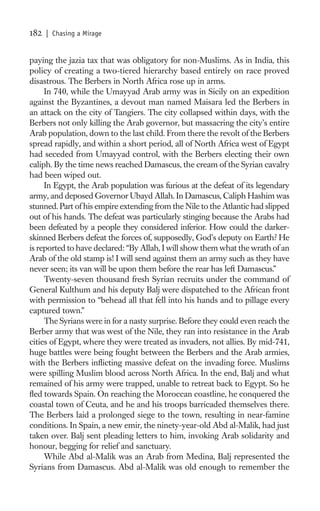 182   | Chasing a Mirage


paying the jazia tax that was obligatory for non-Muslims. As in India, this
policy of creating a two-tiered hierarchy based entirely on race proved
disastrous. The Berbers in North Africa rose up in arms.
     In 740, while the Umayyad Arab army was in Sicily on an expedition
against the Byzantines, a devout man named Maisara led the Berbers in
an attack on the city of Tangiers. The city collapsed within days, with the
Berbers not only killing the Arab governor, but massacring the city’s entire
Arab population, down to the last child. From there the revolt of the Berbers
spread rapidly, and within a short period, all of North Africa west of Egypt
had seceded from Umayyad control, with the Berbers electing their own
caliph. By the time news reached Damascus, the cream of the Syrian cavalry
had been wiped out.
     In Egypt, the Arab population was furious at the defeat of its legendary
army, and deposed Governor Ubayd Allah. In Damascus, Caliph Hashim was
stunned. Part of his empire extending from the Nile to the Atlantic had slipped
out of his hands. The defeat was particularly stinging because the Arabs had
been defeated by a people they considered inferior. How could the darker-
skinned Berbers defeat the forces of, supposedly, God’s deputy on Earth? He
is reported to have declared: “By Allah, I will show them what the wrath of an
Arab of the old stamp is! I will send against them an army such as they have
never seen; its van will be upon them before the rear has left Damascus.”
     Twenty-seven thousand fresh Syrian recruits under the command of
General Kulthum and his deputy Balj were dispatched to the African front
with permission to “behead all that fell into his hands and to pillage every
captured town.”
     The Syrians were in for a nasty surprise. Before they could even reach the
Berber army that was west of the Nile, they ran into resistance in the Arab
cities of Egypt, where they were treated as invaders, not allies. By mid-741,
huge battles were being fought between the Berbers and the Arab armies,
with the Berbers inﬂicting massive defeat on the invading force. Muslims
were spilling Muslim blood across North Africa. In the end, Balj and what
remained of his army were trapped, unable to retreat back to Egypt. So he
ﬂed towards Spain. On reaching the Moroccan coastline, he conquered the
coastal town of Ceuta, and he and his troops barricaded themselves there.
The Berbers laid a prolonged siege to the town, resulting in near-famine
conditions. In Spain, a new emir, the ninety-year-old Abd al-Malik, had just
taken over. Balj sent pleading letters to him, invoking Arab solidarity and
honour, begging for relief and sanctuary.
     While Abd al-Malik was an Arab from Medina, Balj represented the
Syrians from Damascus. Abd al-Malik was old enough to remember the
 
