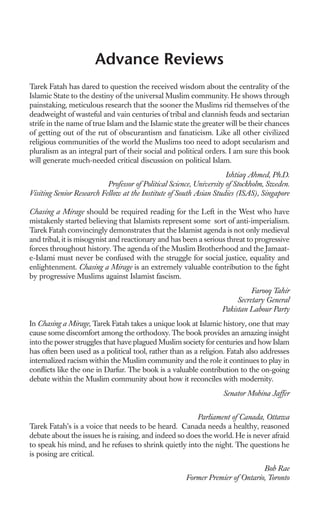 Advance Reviews
Tarek Fatah has dared to question the received wisdom about the centrality of the
Islamic State to the destiny of the universal Muslim community. He shows through
painstaking, meticulous research that the sooner the Muslims rid themselves of the
deadweight of wasteful and vain centuries of tribal and clannish feuds and sectarian
strife in the name of true Islam and the Islamic state the greater will be their chances
of getting out of the rut of obscurantism and fanaticism. Like all other civilized
religious communities of the world the Muslims too need to adopt secularism and
pluralism as an integral part of their social and political orders. I am sure this book
will generate much-needed critical discussion on political Islam.
                                                                      Ishtiaq Ahmed, Ph.D.
                           Professor of Political Science, University of Stockholm, Sweden.
Visiting Senior Research Fellow at the Institute of South Asian Studies (ISAS), Singapore

Chasing a Mirage should be required reading for the Left in the West who have
mistakenly started believing that Islamists represent some sort of anti-imperialism.
Tarek Fatah convincingly demonstrates that the Islamist agenda is not only medieval
and tribal, it is misogynist and reactionary and has been a serious threat to progressive
forces throughout history. The agenda of the Muslim Brotherhood and the Jamaat-
e-Islami must never be confused with the struggle for social justice, equality and
enlightenment. Chasing a Mirage is an extremely valuable contribution to the ﬁght
by progressive Muslims against Islamist fascism.
                                                                             Farooq Tahir
                                                                        Secretary General
                                                                   Pakistan Labour Party
In Chasing a Mirage, Tarek Fatah takes a unique look at Islamic history, one that may
cause some discomfort among the orthodoxy. The book provides an amazing insight
into the power struggles that have plagued Muslim society for centuries and how Islam
has often been used as a political tool, rather than as a religion. Fatah also addresses
internalized racism within the Muslim community and the role it continues to play in
conﬂicts like the one in Darfur. The book is a valuable contribution to the on-going
debate within the Muslim community about how it reconciles with modernity.
                                                                   Senator Mobina Jaffer


                                                        Parliament of Canada, Ottawa
Tarek Fatah’s is a voice that needs to be heard. Canada needs a healthy, reasoned
debate about the issues he is raising, and indeed so does the world. He is never afraid
to speak his mind, and he refuses to shrink quietly into the night. The questions he
is posing are critical.
                                                                               Bob Rae
                                                      Former Premier of Ontario, Toronto
 