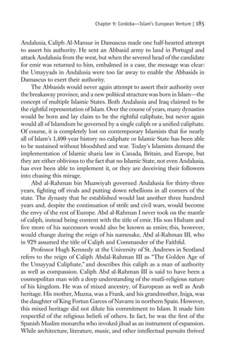 Chapter 9: Cordoba—Islam’s European Venture |   185

Andalusia, Caliph Al-Mansur in Damascus made one half-hearted attempt
to assert his authority. He sent an Abbasid army to land in Portugal and
attack Andalusia from the west, but when the severed head of the candidate
for emir was returned to him, embalmed in a case, the message was clear:
the Umayyads in Andalusia were too far away to enable the Abbasids in
Damascus to exert their authority.
     The Abbasids would never again attempt to assert their authority over
the breakaway province, and a new political structure was born in Islam—the
concept of multiple Islamic States. Both Andalusia and Iraq claimed to be
the rightful representation of Islam. Over the course of years, many dynasties
would be born and lay claim to be the rightful caliphate, but never again
would all of Islamdom be governed by a single caliph or a uniﬁed caliphate.
Of course, it is completely lost on contemporary Islamists that for nearly
all of Islam’s 1,400-year history no caliphate or Islamic State has been able
to be sustained without bloodshed and war. Today’s Islamists demand the
implementation of Islamic sharia law in Canada, Britain, and Europe, but
they are either oblivious to the fact that no Islamic State, not even Andalusia,
has ever been able to implement it, or they are deceiving their followers
into chasing this mirage.
     Abd al-Rahman bin Muawiyah governed Andalusia for thirty-three
years, ﬁghting off rivals and putting down rebellions in all corners of the
state. The dynasty that he established would last another three hundred
years and, despite the continuation of strife and civil wars, would become
the envy of the rest of Europe. Abd al-Rahman I never took on the mantle
of caliph, instead being content with the title of emir. His son Hisham and
ﬁve more of his successors would also be known as emirs; this, however,
would change during the reign of his namesake, Abd al-Rahman III, who
in 929 assumed the title of Caliph and Commander of the Faithful.
     Professor Hugh Kennedy at the University of St. Andrews in Scotland
refers to the reign of Caliph Abdal-Rahman III as “The Golden Age of
the Umayyad Caliphate,” and describes this caliph as a man of authority
as well as compassion. Caliph Abd al-Rahman III is said to have been a
cosmopolitan man with a deep understanding of the mutli-religious nature
of his kingdom. He was of mixed ancestry, of European as well as Arab
heritage. His mother, Muzna, was a Frank, and his grandmother, Iniga, was
the daughter of King Fortun Garces of Navarre in northern Spain. However,
this mixed heritage did not dilute his commitment to Islam. It made him
respectful of the religious beliefs of others. In fact, he was the ﬁrst of the
Spanish Muslim monarchs who invoked jihad as an instrument of expansion.
While architecture, literature, music, and other intellectual pursuits thrived
 