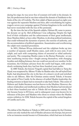 186   | Chasing a Mirage


during his reign, he was never free of constant civil strife in his domain. In
fact, his predecessors had at one time reduced the domain of Andalusia to the
limits of the city of Cordoba. The ﬁrst caliph of Spain pursued an eight-year
war against the separatist Muslims and then, after consolidating his regime,
waged a seven-year campaign against Christian kingdoms in the north that
had never reconciled with the loss of the peninsula.
     By the time the last of the Spanish caliphs, Hisham III, came to power,
the dynasty set up by Abd al-Rahman I was collapsing. Despite the high
level of their civilization and the achievements of their great intellectuals,
these Muslims failed, as have other Muslims, to develop political institutions
that could withstand the dynamics of power, the exercise of authority, and
the accommodation of political opposition. Assassination and overthrowing
the caliph were standard procedures.
     In 1031, Hisham III was dethroned and the caliphate broke up into
a number of separate small Muslim states, each with its own emir, if not
caliph, and each with competing claims of ancestral or tribal authority
and purity. The competing Muslim states in the Iberian Peninsula—at one
time numbering twenty-nine—fought among themselves, with changing
loyalties and shifting fortunes, but one could not prevail over another. In the
meantime, the Christian advance from the north had begun, with armies
slowly reclaiming lands they had lost three hundred years earlier.
     In 1085 Toledo, the historic Visigoth capital that had fallen to Tariq ibn
Ziyad, was recaptured by Alfonso VI after its Muslim ruler, the self-styled Emir
Kadir, had abandoned the city in the face of a citizen’s revolt and switched
sides to aid Alfonso. After the Christian armies retook Toledo, it became
the capital of New Castile. In the absence of uniﬁed Muslim leadership, the
feuding emirates in Spain had no stomach to take back Toledo. This centre of
Hebrew and Arabic literature was lost forever to the Muslims. However, the
culture of pluralism and intellectual excellence that Muslims had introduced
in their three-hundred-year rule in Toledo did not disappear entirely. The
city became home to El Greco, and in subsequent years was known for its
tolerance of the Jews and Muslims who chose to remain when the Muslim
armies withdrew. In 1230, Toledo became the capital of the united kingdom
of Castilla and León.



The defeat of the Muslims in Toledo in 1085 and its capture by the Christian
armies not only marked the end of Muslim advances into Europe, but proved
to be an immense morale booster to Christendom, which had seen its borders
 