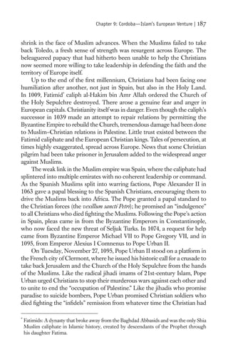 Chapter 9: Cordoba—Islam’s European Venture |   187

shrink in the face of Muslim advances. When the Muslims failed to take
back Toledo, a fresh sense of strength was resurgent across Europe. The
beleaguered papacy that had hitherto been unable to help the Christians
now seemed more willing to take leadership in defending the faith and the
territory of Europe itself.
     Up to the end of the ﬁrst millennium, Christians had been facing one
humiliation after another, not just in Spain, but also in the Holy Land.
In 1009, Fatimid* caliph al-Hakim bin Amr Allah ordered the Church of
the Holy Sepulchre destroyed. There arose a genuine fear and anger in
European capitals. Christianity itself was in danger. Even though the caliph’s
successor in 1039 made an attempt to repair relations by permitting the
Byzantine Empire to rebuild the Church, tremendous damage had been done
to Muslim–Christian relations in Palestine. Little trust existed between the
Fatimid caliphate and the European Christian kings. Tales of persecution, at
times highly exaggerated, spread across Europe. News that some Christian
pilgrim had been take prisoner in Jerusalem added to the widespread anger
against Muslims.
     The weak link in the Muslim empire was Spain, where the caliphate had
splintered into multiple emirates with no coherent leadership or command.
As the Spanish Muslims split into warring factions, Pope Alexander II in
1063 gave a papal blessing to the Spanish Christians, encouraging them to
drive the Muslims back into Africa. The Pope granted a papal standard to
the Christian forces (the vexillum sancti Petri); he promised an “indulgence”
to all Christians who died ﬁghting the Muslims. Following the Pope’s action
in Spain, pleas came in from the Byzantine Emperors in Constantinople,
who now faced the new threat of Seljuk Turks. In 1074, a request for help
came from Byzantine Emperor Michael VII to Pope Gregory VII, and in
1095, from Emperor Alexius I Comnenus to Pope Urban II.
     On Tuesday, November 27, 1095, Pope Urban II stood on a platform in
the French city of Clermont, where he issued his historic call for a crusade to
take back Jerusalem and the Church of the Holy Sepulchre from the hands
of the Muslims. Like the radical jihadi imams of 21st-century Islam, Pope
Urban urged Christians to stop their murderous wars against each other and
to unite to end the “occupation of Palestine.” Like the jihadis who promise
paradise to suicide bombers, Pope Urban promised Christian soldiers who
died ﬁghting the “inﬁdels” remission from whatever time the Christian had

*
    Fatimids: A dynasty that broke away from the Baghdad Abbasids and was the only Shia
    Muslim caliphate in Islamic history, created by descendants of the Prophet through
    his daughter Fatima.
 