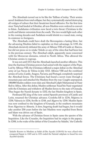 Chapter 9: Cordoba—Islam’s European Venture |   189

     The Almohads turned out to be like the Taliban of today. Their armies
saved Andalusia from total collapse, but they systematically started destroying
all vestiges of culture that their fanaticism found offensive. For the ﬁrst time
since Tariq had landed at Gibraltar, all non-Muslims were ordered to convert
to Islam. Andalusian civilization now faced a twin threat: Christians in the
north and Islamic extremists from the south. The two would ﬁght each other
in the coming decades and Andalusia would shrink to a vassal state, owing
its existence to foreigners.
     The Almohads could have dealt the Reconquista a lasting blow, but
the advancing Muslims failed to capitalize on their advantage. In 1195, the
Almohads decisively defeated the army of Alfonso VIII of Castile at Alarcos,
but did not press on to retake Toledo or any of the cities that had been lost
in the previous century. The Almohad caliph, apparently more concerned
with his Moroccan domains, retired to North Africa. This allowed the
Christian armies to regroup.
     It was not until 1211 that the Almohads launched another offensive. This
time the fractious Christian powers had united with the support of the Pope.
Led by Alfonso VIII, the Christians inﬂicted a major defeat on the Almohad
army at Las Navas de Tolosa in July 1212. Alfonso VIII and the combined
armies of León, Castile, Aragon, Navarra, and Portugal, completely surprised
the Almohad forces. The Christians had found a secret route through a
mountain pass and attacked the Muslims from the rear. Caught unprepared,
100,000 Muslim soldiers were slain and Almohad Caliph Muhammad al-Nasir
ﬂed to Africa. After this defeat, Muslim nobleman Yusuf bin Nasir negotiated
with the Christians and withdrew all Muslim forces to the state of Granada.
Thus began the Nasrid dynasty in 1232, the last Muslim kingdom in Spain.
     Ferdinand III, king of the now united Spanish provinces of Castile and
León, resumed the Christian advance. Cordoba fell in 1236, Majorca in
1230, Valencia in 1236, Seville in 1248, and Algarve by 1250. Muslim Spain
was now conﬁned to the kingdom of Granada, in the southern mountains
from Algeciras to Almería. A slow, lingering death had begun, but it would
take another 250 years before the last Muslims were expelled from Iberia
and Islam was driven out of Spain.
     With the advance of Christian forces in Spain came the spectre of the
Inquisition. Like the Crusades, the Inquisition had its origin in the papacy.
In 1208, in the wake of the defeat of the Crusaders by Saladin,* the Catholic


*
    Saladin: Known to Muslims as Salah al-Din Ayyubi (1138-93) he was a Kurd who
    conquered Egypt in 1169 and in 1171 ended the Fatimid caliphate to found his own
    Ayyubid dynasty.
 