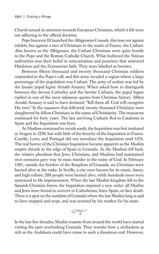 190   | Chasing a Mirage


Church turned its attention towards European Christians, which it felt were
not adhering to the ofﬁcial doctrine.
    Pope Innocent III launched the Albigensian Crusade, this time not against
inﬁdels, but against a sect of Christians in the south of France, the Cathari.
Also known as the Albigenses, the Cathari Christians were quite hostile
to the Pope and the Roman Catholic Church. What bothered the Vatican
authorities was their belief in reincarnation and practices that mirrored
Hinduism and the Zoroastrian faith. They were labelled as heretics.
    Between ﬁfteen thousand and twenty thousand Christian soldiers
responded to the Pope’s call, and this army invaded a region where a large
percentage of the population was Cathari. The army of zealots was led by
the fanatic papal legate Arnald-Amaury. When asked how to distinguish
between the devout Catholics and the heretic Catharis, the papal legate
replied in one of the most infamous quotes from Christian history. Abbot
Arnald-Amaury is said to have declared: “Kill them all. God will recognise
His own.” In the massacre that followed, twenty thousand Christians were
slaughtered by fellow Christians in the name of Christianity. The massacres
continued for forty years. The last surviving Catharis ﬂed to Catalonia in
Spain and the Inquisition was born.
    As Muslims continued to recede south, the Inquisition was ﬁrst instituted
in Aragon in 1238, but with little of the ferocity of the Inquisition in France.
Castille, León, and Portugal did not introduce the Inquisition until 1376.
The real horror of the Christian Inquisition became apparent as the Muslim
empire shrunk to the edge of Spain in Granada. As the Muslims fell back,
the relative pluralism that Jews, Christians, and Muslims had maintained
over centuries gave way to mass murder in the name of God. In February
1481, outside the borders of the Kingdom of Granada, six Christians were
burned alive at the stake. In Seville, a city once known for its music, dance,
and high culture, 288 people were burned alive, while hundreds more were
sentenced to life imprisonment. When the last Muslim kingdom fell to the
Spanish Christian forces, the Inquisition imposed a new order: all Muslim
and Jews were forced to convert to Catholicism, leave Spain, or face death.
There is a spot on the outskirts of Granada where the last Muslim king is said
to have stopped and wept, and was scorned by his mother for his tears.



In the last few decades, Muslim tourists from around the world have started
visiting the spot overlooking Granada. They wonder how a civilization as
rich as the Andalusia could have come to such a disastrous end. However,
 