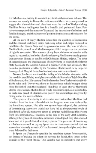 Chapter 9: Cordoba—Islam’s European Venture |   191

few Muslims are willing to conduct a critical analysis of our failures. The
answers are usually to blame the traitors—and there were many—and to
suggest that these defeats and elsewhere were the result of God punishing
Muslims for not leading our lives in a literalist and puritanical form. Few
have contemplated the misuse of Islam and the invocation of tribalism and
familial lineages, and the absence of political institutions as the reasons for
the decay.
     At the core of every Muslim failure lies the question of succession
and the ethereal undeﬁned entity that every sultan and caliph postured to
establish—the Islamic State and its governance under the laws of sharia.
Muslim Spain, as well as all Muslim empires, failed to agree on the question
of rightful succession. The absence of any laws, divine or otherwise, with
regard to succession, has led to bloodshed among Muslims on a scale greater
than any such discord or conﬂict with Christians, Hindus, or Jews. The issue
of succession and the incessant and obsessive urge to establish the Islamic
State has made the Muslim Ummah a prisoner of its own delusion. The
pursuit of puritanism, whether by the Almohads of Marrakesh or by Emperor
Aurangzeb of Moghul India, has had only one outcome—disaster.
     No one has better captured the futility of the Muslim obsession with
the need for establishing a caliphate or an Islamic State than Taj al-Din Abu
al-Shahrastani, the 12th-century Muslim historian from Turkmenistan (1086-
1153), who said: “Never was there an Islamic issue which brought about
more bloodshed than the caliphate.” Hundreds of years after al-Sharastani
uttered those words, Muslim blood would continue to spill, as it does today,
as each new breed of Islamist seeks power, but camouﬂages its greed by
hiding under the cover of Islam.
     The system of seniority to determine succession that Muslims had
inherited from the Arab tribes did not last long and soon was replaced by
the hereditary system. Had this new system been adopted, the problem
of determining succession would not have led to the perpetual cycle of
bloodshed. After all, monarchs across all empires had followed this system
from time immemorial. However, in the case of the early Arab Muslims,
although the system of hereditary succession was adopted, they also retained
some sort of a parallel tribal seniority system. The pretense of honouring
a tribal code as well as paying lip service to consensus ensured that no
succession was truly smooth. Of the fourteen Umayyad caliphs, only four
were followed by their sons.
     In Spain, the Umayyads opted for the hereditary system for succession,
but instead of making the eldest son succeed his father, they threw in the
concept of the “most ﬁtting.” This variable was so subjective that every
 
