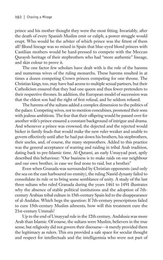 192   | Chasing a Mirage


prince and his mother thought they were the most ﬁtting. Invariably, after
the death of every Spanish Muslim emir or caliph, a power struggle would
erupt. Who would be the arbiter of which prince was the ﬁttest of them
all? Blood lineage was so mixed in Spain that blue-eyed blond princes with
Castilian mothers would be hard-pressed to compete with the Meccan
Quraysh heritage of their stepbrothers who had “more authentic” lineage,
and skin colour to prove it.
     The one factor few scholars have dealt with is the role of the harems
and numerous wives of the ruling monarchs. These harems resulted in at
times a dozen competing Crown princes competing for one throne. The
Christian kings, too, may have had access to multiple sexual partners, but their
Catholicism ensured that they had one queen and thus fewer pretenders to
their respective thrones. In addition, the European model of succession was
that the eldest son had the right of ﬁrst refusal, and he seldom refused.
     The harems of the sultans added a complex dimension to the politics of
the palace. Competing wives, not to mention concubines, promoted their sons
with jealous ambitions. The fear that their offspring would be passed over for
another wife’s prince ensured a constant background of intrigue and drama.
And whenever a prince was crowned, the dejected and the rejected would
bicker in family feuds that would make the new ruler weaker and unable to
govern effectively until after he had put down his brothers, his stepbrothers,
their uncles, and, of course, the many stepmothers. Added to this practice
was the general acceptance of warring and raiding in tribal Arab tradition,
dating back to pre-Islamic time. Al-Qutami, an early Umayyad poet, aptly
described this behaviour: “Our business is to make raids on our neighbour
and our own brother, in case we ﬁnd none to raid, but a brother.”
     Even when Granada was surrounded by Christian opponents (and only
the sea on the east harboured no enmity), the ruling Nasrid dynasty failed to
consolidate its rule or to bring some semblance of unity. A study of the last
three sultans who ruled Granada during the years 1461 to 1491 illustrates
why the absence of stable political institutions and the adoption of 7th-
century Arabian tribal culture in 15th-century Spain led to the disappearance
of al-Andalus. Which begs the question: If 7th-century prescriptions failed
to cure 15th-century Muslim ailments, how will this treatment cure the
21st-century Ummah?
     Up to the end of Umayyad rule in the 12th century, Andalusia was more
Arab than Islamic. Of course, the sultans were Muslim, believers in the true
sense, but religiosity did not govern their discourse—it merely provided them
the legitimacy as rulers. This era provided a safe space for secular thought
and respect for intellectuals and the intelligentsia who were not part of
 