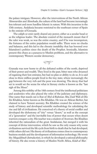 Chapter 9: Cordoba—Islam’s European Venture |   193

the palace intrigues. However, after the interventions of the North African
Almoravides and Almohads, the culture of the land had become increasingly
less tolerant and more hardline Islamic in nature. With this incursion in the
13th century, Andalusia became restricted to the southeast corner of Spain
in the emirate of Grenada.
     The caliph or emir rarely shared any power, either as a secular head or
as the religious leader. The absolute control of the monarch meant that if
the ruler was weak, so was the entire country, and if he was incompetent,
the fortunes of the entire population would suffer. There were no checks
and balances, and this led to the chronic instability that has hovered over
Islamdom’s politics since the death of the Prophet. Ironically, Islamists
present this chaos as a panacea to Muslim problems, and the alternative to
contemporary Western secular democracy.



Granada was now home to all the defeated nobles of the north, deprived
of their power and wealth. They lived in the past, bitter men who dreamed
of regaining their lost emirates, but had no plan or ability to do so. It is said
close to three million people lived in the tiny state, where increasingly the
gap between the very rich and the poor was showing. The decay that had
set in would set the scene for what in literary circles is known as the “last
sigh of the Moor.”
     Among this nobility of the 14th century lived the intellectual politicians
and academics who also played the roles of the judiciary and diplomacy.
One name that stands out is that of Abd al-Rahman Abu Zaid Wali al-Din
ibn Khaldun, better known as Ibn Khaldun. He was an African Berber, but
claimed to have Yemeni ancestry. Ibn Khaldun created the science of the
study of history and developed scientiﬁc methodology for calculating the
rise and fall of civilizations. He conceived of a theory of social conﬂict and
developed the dichotomy of “city” versus “desert,” as well as the concept
of a “generation” and the inevitable loss of power that occurs when desert
warriors conquer a city. His teacher was a student of Averroes. Ibn Khaldun
inherited the rationalism of the great Andalusian, but merged it with his
concept of divine intervention, which he saw as the only reason why some
civilizations survived the life cycle from birth to death that he had developed,
while others did not. His theory of civilizations comes close to contemporary
business models and the development of information technology. He wrote
the Muqaddimah (Introduction), in which he developed a rational philosophy
of history. He also wrote a history of Muslim North Africa, Kitab al-’Ibar.
 