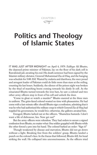Chapter 1




     Politics and Theology
       of Islamic States


IT WAS JUST AFTER MIDNIGHT on April 4, 1979. Zulﬁqar Ali Bhutto,
the deposed prime minister of Pakistan, lay on the ﬂoor of his dark cell in
Rawaloindi jail, awaiting his end. His death sentence had been signed by the
Islamist military dictator, General Muhammad Zia-ul-Haq, and the hanging
was schedule for 5:00 AM. Wasted by malaria and diarrhoea, the once proud
and arrogant leader of Pakistan could do little more than stare at the ceiling,
counting his last hours. Suddenly, the silence of the prison night was broken
by the thud of marching boots coming towards his dimly lit cell. As the
emaciated Bhutto turned towards the iron bars, he saw a colonel and two
other army ofﬁcers stop in front of his cell and unlock the door.
     “Come to gloat or watch a murder?” Bhutto sneered at the three men
in uniform. The grim-faced colonel wasted no time with pleasantries. He had
come with a last-minute offer: should Bhutto sign a confession, admitting that it
was he who had authorized the military coup in which General Zia-al-Haq had
toppled his government, he would live; otherwise, the gallows awaited him.
     Enraged, Bhutto lashed out at the ofﬁcers. “Shameless bastards. I don’t
want a life of dishonour, lies. Now get out!”
     But the army ofﬁcers were relentless. They had orders to secure a signed
confession from Bhutto, no matter what. One soldier grappled with Bhutto while
the other forced a pen into his hand. The colonel barked an order: “Sign it!”
     Though weakened by disease and starvation, Bhutto did not go down
without a ﬁght. Breaking free from the soldiers’ grasp, Bhutto landed a
punch on the colonel’s face. In the fracas that followed, Bhutto fell, his head
striking the wall. He collapsed into unconsciousness. As the ofﬁcers tried
 