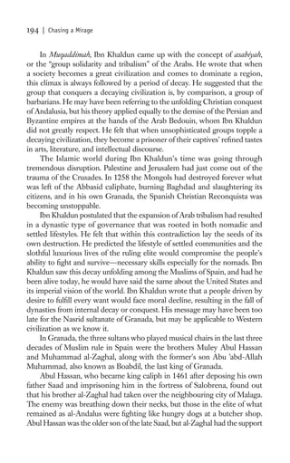 194   | Chasing a Mirage


     In Muqaddimah, Ibn Khaldun came up with the concept of asabiyah,
or the “group solidarity and tribalism” of the Arabs. He wrote that when
a society becomes a great civilization and comes to dominate a region,
this climax is always followed by a period of decay. He suggested that the
group that conquers a decaying civilization is, by comparison, a group of
barbarians. He may have been referring to the unfolding Christian conquest
of Andalusia, but his theory applied equally to the demise of the Persian and
Byzantine empires at the hands of the Arab Bedouin, whom Ibn Khaldun
did not greatly respect. He felt that when unsophisticated groups topple a
decaying civilization, they become a prisoner of their captives’ reﬁned tastes
in arts, literature, and intellectual discourse.
     The Islamic world during Ibn Khaldun’s time was going through
tremendous disruption. Palestine and Jerusalem had just come out of the
trauma of the Crusades. In 1258 the Mongols had destroyed forever what
was left of the Abbasid caliphate, burning Baghdad and slaughtering its
citizens, and in his own Granada, the Spanish Christian Reconquista was
becoming unstoppable.
     Ibn Khaldun postulated that the expansion of Arab tribalism had resulted
in a dynastic type of governance that was rooted in both nomadic and
settled lifestyles. He felt that within this contradiction lay the seeds of its
own destruction. He predicted the lifestyle of settled communities and the
slothful luxurious lives of the ruling elite would compromise the people’s
ability to ﬁght and survive—necessary skills especially for the nomads. Ibn
Khaldun saw this decay unfolding among the Muslims of Spain, and had he
been alive today, he would have said the same about the United States and
its imperial vision of the world. Ibn Khaldun wrote that a people driven by
desire to fulﬁll every want would face moral decline, resulting in the fall of
dynasties from internal decay or conquest. His message may have been too
late for the Nasrid sultanate of Granada, but may be applicable to Western
civilization as we know it.
     In Granada, the three sultans who played musical chairs in the last three
decades of Muslim rule in Spain were the brothers Muley Abul Hassan
and Muhammad al-Zaghal, along with the former’s son Abu ’abd-Allah
Muhammad, also known as Boabdil, the last king of Granada.
     Abul Hassan, who became king caliph in 1461 after deposing his own
father Saad and imprisoning him in the fortress of Salobrena, found out
that his brother al-Zaghal had taken over the neighbouring city of Malaga.
The enemy was breathing down their necks, but those in the elite of what
remained as al-Andalus were ﬁghting like hungry dogs at a butcher shop.
Abul Hassan was the older son of the late Saad, but al-Zaghal had the support
 