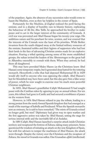 Chapter 9: Cordoba—Islam’s European Venture |   195

of the populace. Again, the absence of any succession rules would come to
haunt the Muslims, even as they lay helpless in the corner of Spain.
     Fortunately for the Muslims, al-Zaghal realized the peril facing the
emirate, and in a display of humility rare in Islamic history, replicating
the behaviour of Ali ibn Abu Talib, he approached his brother to make
peace and to act in the larger interest of the community of Granada. A
civil war was prevented and Abul Hassan began his twenty-year reign. His
ambitious nature and his penchant for wine, women, and war ensured that
the interests of the Ummah were the least of his priorities. While Berber
invasions from the south chipped away at the limited military resources of
the emirate, frustrated nobles and their legions of supporters who had lost
their lands in the face of advancing Christian armies made for an explosive
situation. Fearing a tribal uprising among some of the more established
groups, the sultan invited the leaders of the Abencerrages to the great hall
in Alhambra ostensibly to consult with them. When they arrived, he had
them all slaughtered.
     This may have provided Muley Hacen (as the Christians knew Abul
Hassan) some temporary respite, but it generated deep hatred for the tottering
monarch. Henceforth a tribe that had deposed Mohammad IX in 1429
would ally itself to anyone who was opposing the caliph. Abul Hassan’s
lust for bloodshed may have been sated, but this also gave him a false sense
of power, which he now sought to exercise over his much more powerful
Christian neighbours.
     In 1453, Abul Hassan’s grandfather Caliph Mohammed X had sought
peace with the Castilian rulers by agreeing to pay an annual tribute. For ten
years, this tribute had gone to Castile and had secured a semblance of peace
on the western front.
     However, in 1476 Abul Hassan refused to pay the tribute, leading to a
strong protest from the newly formed Spanish kingdom that had emerged as a
result of the marriage of Isabella and Ferdinand. When the Spanish monarchs
sent an emissary, he is said to have remarked, “The mints of Granada coined
no longer gold, but steel.” Diplomacy had given way to open warfare and
the ﬁrst aggressive action was taken by Abul Hassan, setting the stage for
serious internal strife and the inevitable fall of al-Andalus.
     In 1481 Caliph Abul Hassan launched a surprise attack inside Christian
territory and recaptured the fortress of Zahara, taking many prisoners. Some
questioned the wisdom of initiating an attack on the new Kingdom of Spain,
but with few advisers to temper the machismo of Abul Hassan, the attack
went through. Despite the victory over the Christians and the recapture of
Zahara, the mood in Granada was sullen. One Granadian alfaki (intellectual)
 