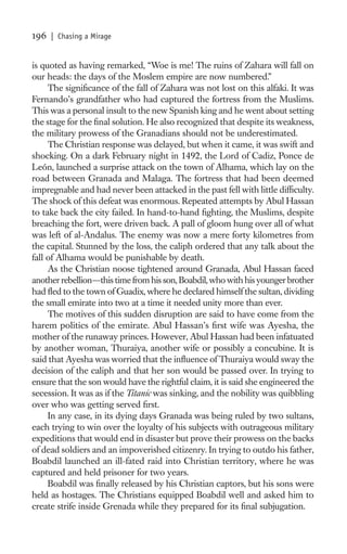 196   | Chasing a Mirage


is quoted as having remarked, “Woe is me! The ruins of Zahara will fall on
our heads: the days of the Moslem empire are now numbered.”
     The signiﬁcance of the fall of Zahara was not lost on this alfaki. It was
Fernando’s grandfather who had captured the fortress from the Muslims.
This was a personal insult to the new Spanish king and he went about setting
the stage for the ﬁnal solution. He also recognized that despite its weakness,
the military prowess of the Granadians should not be underestimated.
     The Christian response was delayed, but when it came, it was swift and
shocking. On a dark February night in 1492, the Lord of Cadiz, Ponce de
León, launched a surprise attack on the town of Alhama, which lay on the
road between Granada and Malaga. The fortress that had been deemed
impregnable and had never been attacked in the past fell with little difﬁculty.
The shock of this defeat was enormous. Repeated attempts by Abul Hassan
to take back the city failed. In hand-to-hand ﬁghting, the Muslims, despite
breaching the fort, were driven back. A pall of gloom hung over all of what
was left of al-Andalus. The enemy was now a mere forty kilometres from
the capital. Stunned by the loss, the caliph ordered that any talk about the
fall of Alhama would be punishable by death.
     As the Christian noose tightened around Granada, Abul Hassan faced
another rebellion—this time from his son, Boabdil, who with his younger brother
had ﬂed to the town of Guadix, where he declared himself the sultan, dividing
the small emirate into two at a time it needed unity more than ever.
     The motives of this sudden disruption are said to have come from the
harem politics of the emirate. Abul Hassan’s ﬁrst wife was Ayesha, the
mother of the runaway princes. However, Abul Hassan had been infatuated
by another woman, Thuraiya, another wife or possibly a concubine. It is
said that Ayesha was worried that the inﬂuence of Thuraiya would sway the
decision of the caliph and that her son would be passed over. In trying to
ensure that the son would have the rightful claim, it is said she engineered the
secession. It was as if the Titanic was sinking, and the nobility was quibbling
over who was getting served ﬁrst.
     In any case, in its dying days Granada was being ruled by two sultans,
each trying to win over the loyalty of his subjects with outrageous military
expeditions that would end in disaster but prove their prowess on the backs
of dead soldiers and an impoverished citizenry. In trying to outdo his father,
Boabdil launched an ill-fated raid into Christian territory, where he was
captured and held prisoner for two years.
     Boabdil was ﬁnally released by his Christian captors, but his sons were
held as hostages. The Christians equipped Boabdil well and asked him to
create strife inside Grenada while they prepared for its ﬁnal subjugation.
 