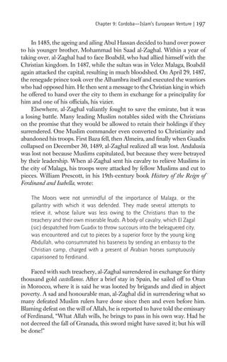 Chapter 9: Cordoba—Islam’s European Venture |   197

     In 1485, the ageing and ailing Abul Hassan decided to hand over power
to his younger brother, Mohammad bin Saad al-Zaghal. Within a year of
taking over, al-Zaghal had to face Boabdil, who had allied himself with the
Christian kingdom. In 1487, while the sultan was in Velez Malaga, Boabdil
again attacked the capital, resulting in much bloodshed. On April 29, 1487,
the renegade prince took over the Alhambra itself and executed the warriors
who had opposed him. He then sent a message to the Christian king in which
he offered to hand over the city to them in exchange for a principality for
him and one of his ofﬁcials, his vizier.
     Elsewhere, al-Zaghal valiantly fought to save the emirate, but it was
a losing battle. Many leading Muslim notables sided with the Christians
on the promise that they would be allowed to retain their holdings if they
surrendered. One Muslim commander even converted to Christianity and
abandoned his troops. First Baza fell, then Almeira, and ﬁnally when Guadix
collapsed on December 30, 1489, al-Zaghal realized all was lost. Andalusia
was lost not because Muslims capitulated, but because they were betrayed
by their leadership. When al-Zaghal sent his cavalry to relieve Muslims in
the city of Malaga, his troops were attacked by fellow Muslims and cut to
pieces. William Prescott, in his 19th-century book History of the Reign of
Ferdinand and Isabella, wrote:

    The Moors were not unmindful of the importance of Malaga, or the
    gallantry with which it was defended. They made several attempts to
    relieve it, whose failure was less owing to the Christians than to the
    treachery and their own miserable feuds. A body of cavalry, which El Zagal
    (sic) despatched from Guadix to throw succours into the beleaguered city,
    was encountered and cut to pieces by a superior force by the young king
    Abdullah, who consummated his baseness by sending an embassy to the
    Christian camp, charged with a present of Arabian horses sumptuously
    caparisoned to Ferdinand.

    Faced with such treachery, al-Zaghal surrendered in exchange for thirty
thousand gold castellanos. After a brief stay in Spain, he sailed off to Oran
in Morocco, where it is said he was looted by brigands and died in abject
poverty. A sad and honourable man, al-Zaghal did in surrendering what so
many defeated Muslim rulers have done since then and even before him.
Blaming defeat on the will of Allah, he is reported to have told the emissary
of Ferdinand, “What Allah wills, he brings to pass in his own way. Had he
not decreed the fall of Granada, this sword might have saved it; but his will
be done!”
 