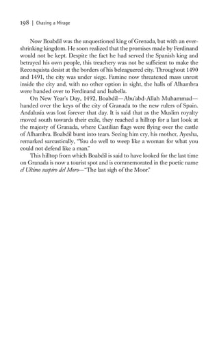 198   | Chasing a Mirage


     Now Boabdil was the unquestioned king of Grenada, but with an ever-
shrinking kingdom. He soon realized that the promises made by Ferdinand
would not be kept. Despite the fact he had served the Spanish king and
betrayed his own people, this treachery was not be sufﬁcient to make the
Reconquista desist at the borders of his beleaguered city. Throughout 1490
and 1491, the city was under siege. Famine now threatened mass unrest
inside the city and, with no other option in sight, the halls of Alhambra
were handed over to Ferdinand and Isabella.
     On New Year’s Day, 1492, Boabdil—Abu’abd-Allah Muhammad—
handed over the keys of the city of Granada to the new rulers of Spain.
Andalusia was lost forever that day. It is said that as the Muslim royalty
moved south towards their exile, they reached a hilltop for a last look at
the majesty of Granada, where Castilian ﬂags were ﬂying over the castle
of Alhambra. Boabdil burst into tears. Seeing him cry, his mother, Ayesha,
remarked sarcastically, “You do well to weep like a woman for what you
could not defend like a man.”
     This hilltop from which Boabdil is said to have looked for the last time
on Granada is now a tourist spot and is commemorated in the poetic name
el Ultimo suspiro del Moro—“The last sigh of the Moor.”
 