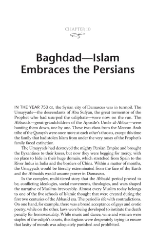 Chapter 10




     Baghdad—Islam
   Embraces the Persians


IN THE YEAR 750 CE, the Syrian city of Damascus was in turmoil. The
Umayyads—the descendants of Abu Sufyan, the great tormentor of the
Prophet who had usurped the caliphate—were now on the run. The
Abbasids—great-grandchildren of the Apostle’s Uncle al-Abbas—were
hunting them down, one by one. These two clans from the Meccan Arab
tribe of the Quraysh were once more at each other’s throats, except this time
the family that had stolen Islam from under the very noses of the Prophet’s
family faced extinction.
     The Umayyads had destroyed the mighty Persian Empire and brought
the Byzantines to their knees, but now they were begging for mercy, with
no place to hide in their huge domain, which stretched from Spain to the
River Indus in India and the borders of China. Within a matter of months,
the Umayyads would be literally exterminated from the face of the Earth
and the Abbasids would assume power in Damascus.
     In the complex, multi-tiered story that the Abbasid period proved to
be, conﬂicting ideologies, social movements, theologies, and wars shaped
the narrative of Muslims irrevocably. Almost every Muslim today belongs
to one of the ﬁve schools of Islamic thought that were created during the
ﬁrst two centuries of the Abbasid era. The period is rife with contradictions.
On one hand, for example, there was a broad acceptance of gays and erotic
poetry, while on the other, laws were being developed to institute the death
penalty for homosexuality. While music and dance, wine and women were
staples of the caliph’s courts, theologians were desperately trying to ensure
that laxity of morals was adequately punished and prohibited.
 