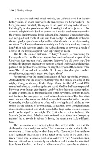 200   | Chasing a Mirage


     In its cultural and intellectual makeup, the Abbasid period of Islamic
history stands in sharp contrast to its predecessor, the Umayyad era. The
Umayyads were essentially the regime of the Syrian soldiery and aristocracy,
imitating Byzantine governance while invoking its Meccan Quraysh tribal
ancestry to legitimize its hold on power; the Abbasids can be remembered as
the dynasty that introduced Persia to Islam. The Damascus Umayyads invaded
and occupied vast tracts of land and took booty; the Abbasids embraced
the occupied people’s knowledge and included them in the decision-making
structure. The Umayyads were essentially an Arab state invoking Islam to
justify their rule over non-Arabs; the Abbasids came to power as a result of
a revolt of the Persians against Arab supremacy in Islam.
     The British Islamic historian De Lacy O’Leary, in comparing the
Umayyads with the Abbasids, wrote that the intellectual output of the
Umayyads was made up totally of poetry, “largely of the old desert type.” He
continued: “Its poets praised their patrons, derided their rivals and enemies,
pictured the perils of the desert life, or sang the echoes of the ancient tribal
wars. The culture and science of the Greek world found no place in their
compilations, apparently meant nothing to them.”
     Resentment over the institutionalization of Arab superiority over non-
Arab Muslims was the catalyst that triggered the bloody collapse of the
mighty Umayyad dynasty. Under Caliph Umar bin Abd al-Aziz (d. 720),
some discriminatory practices against non-Arab Muslims had been suspended.
However, even though granting non-Arab Muslims the same tax exemptions
as Arab Muslims led to the paciﬁcation of the Egyptians, Berbers, Indians,
and Iranians, the exemption adversely affected state coffers. This loss of tax
revenue meant that members of the Umayyad elite were hit in their pockets.
Competing nobles could not be bribed with lavish gifts, and this led to new
strains on the stability of the caliphate. In addition, even though ﬁnancial
discrimination against non-Arabs ended, the deep-seated cultural stigmas
could not be wiped out overnight. The friction between the Arabs and the
Mawalis (as non-Arab Muslims were referred to, at times in a derogatory
manner) led to revolts in Africa. In Persia, the resentment took a different
turn.
     The Persians were still smarting from their defeat at the hands of the
Arab armies a hundred years earlier. Their second-class status, despite their
conversion to Islam, added to their hurt pride. (Even today, Iranians have
not forgotten the humiliation of the defeat at the hands of the Arabs. This
is one reason why Persian nationalism is so different from Arab nationalism.
Iranian nationalism is essentially anti-Arabian and tries to distance itself
from Islam. On the other hand, Arabian nationalists, even the atheists and
 
