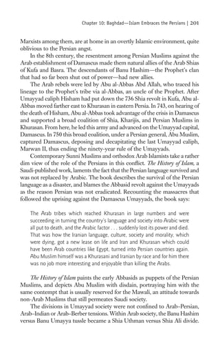 Chapter 10: Baghdad—Islam Embraces the Persians |        201

Marxists among them, are at home in an overtly Islamic environment, quite
oblivious to the Persian angst.
     In the 8th century, the resentment among Persian Muslims against the
Arab establishment of Damascus made them natural allies of the Arab Shias
of Kufa and Basra. The descendants of Banu Hashim—the Prophet’s clan
that had so far been shut out of power—had new allies.
     The Arab rebels were led by Abu al-Abbas Abd Allah, who traced his
lineage to the Prophet’s tribe via al-Abbas, an uncle of the Prophet. After
Umayyad caliph Hisham had put down the 736 Shia revolt in Kufa, Abu al-
Abbas moved farther east to Khurasan in eastern Persia. In 743, on hearing of
the death of Hisham, Abu al-Abbas took advantage of the crisis in Damascus
and supported a broad coalition of Shia, Kharijis, and Persian Muslims in
Khurasan. From here, he led this army and advanced on the Umayyad capital,
Damascus. In 750 this broad coalition, under a Persian general, Abu Muslim,
captured Damascus, deposing and decapitating the last Umayyad caliph,
Marwan II, thus ending the ninety-year rule of the Umayyads.
     Contemporary Sunni Muslims and orthodox Arab Islamists take a rather
dim view of the role of the Persians in this conﬂict. The History of Islam, a
Saudi-published work, laments the fact that the Persian language survived and
was not replaced by Arabic. The book describes the survival of the Persian
language as a disaster, and blames the Abbasid revolt against the Umayyads
as the reason Persian was not eradicated. Recounting the massacres that
followed the uprising against the Damascus Umayyads, the book says:

    The Arab tribes which reached Khurasan in large numbers and were
    succeeding in turning the country’s language and society into Arabic were
    all put to death, and the Arabic factor . . . suddenly lost its power and died.
    That was how the Iranian language, culture, society and morality, which
    were dying, got a new lease on life and Iran and Khurasan which could
    have been Arab countries like Egypt, turned into Persian countries again.
    Abu Muslim himself was a Khurasani and Iranian by race and for him there
    was no job more interesting and enjoyable than killing the Arabs.

    The History of Islam paints the early Abbasids as puppets of the Persian
Muslims, and depicts Abu Muslim with disdain, portraying him with the
same contempt that is usually reserved for the Mawali, an attitude towards
non-Arab Muslims that still permeates Saudi society.
    The divisions in Umayyad society were not conﬁned to Arab–Persian,
Arab–Indian or Arab–Berber tensions. Within Arab society, the Banu Hashim
versus Banu Umayya tussle became a Shia Uthman versus Shia Ali divide.
 