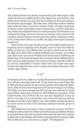 202   | Chasing a Mirage


This political division was further complicated by the tribal origins of the
Arabs who had now settled into Syria, Iraq, Egypt, Iran, and elsewhere. The
tribal and clan division was made even more complex by the tension between
the Yemenite and the Qays. The latter were Arabs from northern Arabian
tribes while the former were from southern Arabia. The Qays dominated
the Syrian cavalry and nobility in the Umayyad elites, and were dependent
on a continuation of jihad for their economic prosperity; the Yemenites were
settling in the villages and towns and were, in contrast, more involved in the
commerce and development of trade. Just as the military–industrial complex
in the United States thrives on conﬂict, the Qays-dominated Umayyads
needed war.
     These ﬁssures were signs that the message of the Quran had long been
forgotten and the teachings of the Prophet were no more than rhetoric
falling on deaf ears. The tribalism that was given a fresh lease on life on
the night the Prophet died would bleed Muslims for centuries, as we killed
each other in the name of our Prophet and with the aim of establishing the
Islamic State. The Umayyad Islamic State was dead, and the Abbasid Islamic
State was born. Both gestated in the womb of carnage, and both would die
in a torrent of bloodshed. I wonder which of the two would work better
for latter-day Islamists who wish to emulate the political structures of the
“Golden Age of Islam.”



In Damascus, the new caliph was worried. Remnants of the Umayyad family
were still alive and might strike back. To lure them into a trap, Caliph Abu
al-Abbas declared amnesty for all surviving members of the deposed caliph’s
family. After the ﬁrst round of massacres, the survivors had gone into hiding.
The caliph sent out the message that all Umayyads were welcome to a grand
reconciliation dinner party. Except for Abd al-Rahman I, grandson of the
Caliph Hashim, they all fell for the ruse and were slaughtered as they sat
down to eat dinner. It is reported that even as the dead and wounded lay
bleeding on the ﬂoor of the caliph’s court, Abu al-Abbas ordered that dinner
be served and the revelries of the victorious continued amid the groans of
the dying.
    Abd al-Rahman I was lucky to have escaped the massacre. He ﬂed to
Andalusia in Spain, where he would resurrect the Umayyad caliphate. Because
he missed his dinner date, the Umayyads would endure for three more centuries
in Spain. Due to the brutality with which he eliminated the Umayyads, Caliph
Abu al-Abbas has ever since been as as-Saffah—The Slaughterer.
 