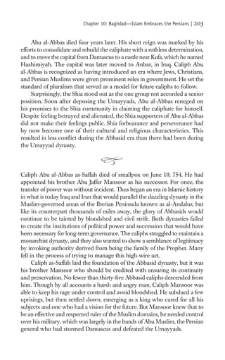 Chapter 10: Baghdad—Islam Embraces the Persians |   203

     Abu al-Abbas died four years later. His short reign was marked by his
efforts to consolidate and rebuild the caliphate with a ruthless determination,
and to move the capital from Damascus to a castle near Kufa, which he named
Hashimiyah. The capital was later moved to Anbar, in Iraq. Caliph Abu
al-Abbas is recognized as having introduced an era where Jews, Christians,
and Persian Muslims were given prominent roles in government. He set the
standard of pluralism that served as a model for future caliphs to follow.
     Surprisingly, the Shia stood out as the one group not accorded a senior
position. Soon after deposing the Umayyads, Abu al-Abbas reneged on
his promises to the Shia community in claiming the caliphate for himself.
Despite feeling betrayed and alienated, the Shia supporters of Abu al-Abbas
did not make their feelings public. Shia forbearance and perseverance had
by now become one of their cultural and religious characteristics. This
resulted in less conﬂict during the Abbasid era than there had been during
the Umayyad dynasty.



Caliph Abu al-Abbas as-Saffah died of smallpox on June 10, 754. He had
appointed his brother Abu Jaffer Mansoor as his successor. For once, the
transfer of power was without incident. Thus began an era in Islamic history
in what is today Iraq and Iran that would parallel the dazzling dynasty in the
Muslim-governed areas of the Iberian Peninsula known as al-Andalus, but
like its counterpart thousands of miles away, the glory of Abbasids would
continue to be tainted by bloodshed and civil strife. Both dynasties failed
to create the institutions of political power and succession that would have
been necessary for long-term governance. The caliphs struggled to maintain a
monarchist dynasty, and they also wanted to show a semblance of legitimacy
by invoking authority derived from being the family of the Prophet. Many
fell in the process of trying to manage this high-wire act.
      Caliph as-Saffah laid the foundation of the Abbasid dynasty, but it was
his brother Mansoor who should be credited with ensuring its continuity
and preservation. No fewer than thirty-ﬁve Abbasid caliphs descended from
him. Though by all accounts a harsh and angry man, Caliph Mansoor was
able to keep his rage under control and avoid bloodshed. He subdued a few
uprisings, but then settled down, emerging as a king who cared for all his
subjects and one who had a vision for the future. But Mansoor knew that to
be an effective and respected ruler of the Muslim domains, he needed control
over his military, which was largely in the hands of Abu Muslim, the Persian
general who had stormed Damascus and defeated the Umayyads.
 