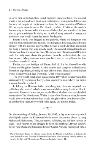 4    | Chasing a Mirage


to force him to his feet, they found his body had gone limp. The colonel
was in a panic. Dead men don’t sign confessions. He summoned the prison
doctors, but despite attempts to revive him, the prime minister of Pakistan
did not regain consciousness. The Islamic republic of Pakistan, the world’s
ﬁrst country to be created in the name of Islam, had just murdered its ﬁrst
elected prime minister. In doing so, its jihadi army created a martyr, an
adversary, that would haunt the nation for decades.
     Bhutto’s body was dragged to the gallows, where the hangman was
told the prime minister had fainted. The hangman, however, refused to go
through with the process, avowing that he was a good Christian and could
not hang a person who was already dead. The colonel ordered him to do
his work or face the consequences. The noose was placed around Bhutto’s
neck, his body erect above the platform. From beneath his feet, the trap
door opened. Many innocent men have been sent to the gallows, but few
have been murdered twice.
     Earlier that day Zulﬁqar Ali Bhutto had bid his last farewell to wife
Nusrat and daughter Benazir. As the mother and daughter walked away
from their caged hero, sobbing in each other’s arms, Bhutto uttered the last
words Benazir would hear from him. “Until we meet again.”
     The two would meet again in December 2007 when Benazir would be
assassinated by a gunman, barely a few kilometres from where her father
was murdered in a jail cell.
     In killing the Bhuttos, father and daughter, Islamists targeted two
politicians who wanted to build a modern social democracy free from Islamic
extremism. However, it was not just secular liberal Muslims who were labelled
as enemies of the Islamic state. Within a year of the Bhutto murder, Islamists
would take over Iran where they would slaughter their own Islamic allies.
In another ﬁve years, they would strike again, this time in Sudan.




On the morning of Friday, January 18, 1985, a dry northeasterly wind
blew lightly across the Khartoum North prison. Sudan was about to hang
Mahmoud Muhammad Taha, an author, politician, and brilliant scholar of
Islam—and veteran of the struggle to keep his northeast African country
free of rigid sharia law.* Sudanese dictator Gaafar Nimeiry had signed Taha’s

*
    Sharia law: Law based on Islam’s sacred book, the Quran, which God is believed to
    have dictated to the Prophet Muhammad and nine other sources, mostly written by
    men in the 8th and 9th centuries. More on sharia in chapter 11.
 