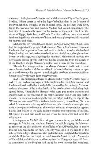 Chapter 10: Baghdad—Islam Embraces the Persians |   205

their oath of allegiance to Mansoor and withdrew to the City of the Prophet,
Medina. Where better to raise the ﬂag of rebellion than in the Mosque of
the Prophet, they thought. In the spiritual sense, the brothers were right,
but in the world of war and politics, Medina had lost all signiﬁcance. The
ﬁrst city of Islam had become the backwater of the empire, far from the
riches of Egypt, Syria, Iraq, and Persia. The city had long been abandoned
by the ruling elite as the centre of Islam, and was a place primarily reserved
for pilgrims and piety.
     Muhammad ibn Abdullah, also known as Nafs al-zakiay (Pure Soul), soon
had the support of the people of Medina and Mecca. Muhammad then sent
Ibrahim to ﬁnd support in Basra and Kufa, while he controlled the lands of
Hejaz. He had not declared open rebellion, but his deﬁance, though a minor
irritant at this stage, was angering the monarch. Muhammad mocked the
new caliph, stating openly that while he had descended from the daughter
of the Prophet, Caliph Mansoor’s mother was a mere Berber concubine.
     The rabble-rousing continued as Mansoor’s troops tried in vain to hunt
down the two brothers. Muhammad is said to have had many narrow escapes
as he tried to evade his captors, even losing his newborn son temporarily as
he ran to safety through deep craggy ravines.
     In 761, the caliph himself went to Medina on his way to Mecca for hajj. He
ordered the two brothers to present themselves in his court. Muhammad and
Ibrahim refused, and hid out in the hills. Enraged by this deﬁance, Mansoor
ordered the arrest of the entire family of the two brothers—including their
ageing father, Abdullah ibn Hassan—who were put in iron shackles and
made to walk all the way back to the caliph’s court in Iraq. Many died on the
march. The old man was brought before the caliph and ﬂogged repeatedly.
“Where are your sons? Where is that al-muhammam [charcoal face],” he was
asked. Mansoor was referring to Muhammad, who was of dark complexion;
such a derogatory reference to skin colour reﬂected the prejudice against
Blacks that existed in the early Islamic empires and continues to this day.
Of course, the old man could not say where his sons were and faced the
whip again.
     On September 23, 762, after being on the run for a year, Muhammad
emerged in Medina and declared himself the caliph, urging his followers
to take over the city and arrest the ofﬁcials of the Abbasids, but to ensure
that no one was killed or hurt. The city was soon in the hands of the
rebels. Within days, Mecca was also under the new Caliph Muhammad ibn
Abdullah. Hejaz had once again seceded from the Muslim empire. Memories
of Abdullah ibn al-Zubayr’s rebellion against the Umayyads were still fresh.
A companion of the Prophet had set up his own independent caliphate.
 